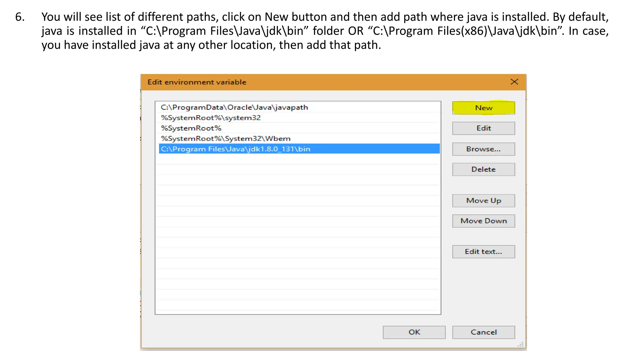 6. You will see list of different paths, click on New button and then add path where java is installed. By default,
java is installed in “C:Program FilesJavajdkbin” folder OR “C:Program Files(x86)Javajdkbin”. In case,
you have installed java at any other location, then add that path.
 