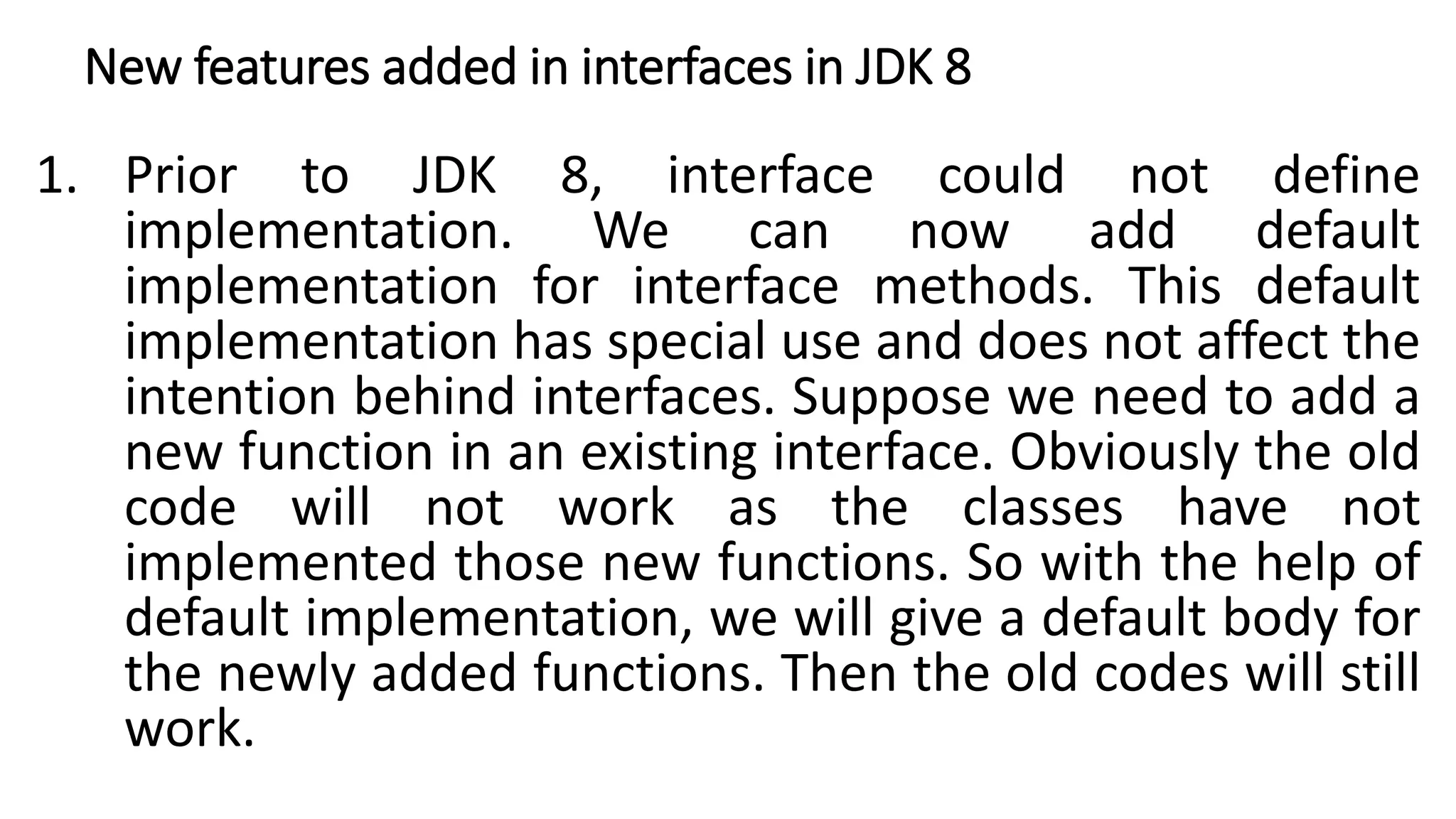 New features added in interfaces in JDK 8
1. Prior to JDK 8, interface could not define
implementation. We can now add default
implementation for interface methods. This default
implementation has special use and does not affect the
intention behind interfaces. Suppose we need to add a
new function in an existing interface. Obviously the old
code will not work as the classes have not
implemented those new functions. So with the help of
default implementation, we will give a default body for
the newly added functions. Then the old codes will still
work.
 