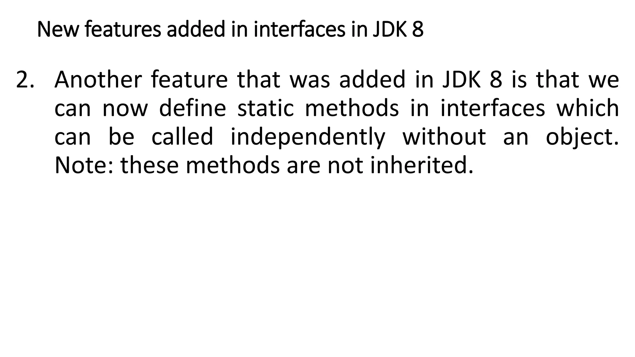 New features added in interfaces in JDK 8
2. Another feature that was added in JDK 8 is that we
can now define static methods in interfaces which
can be called independently without an object.
Note: these methods are not inherited.
 
