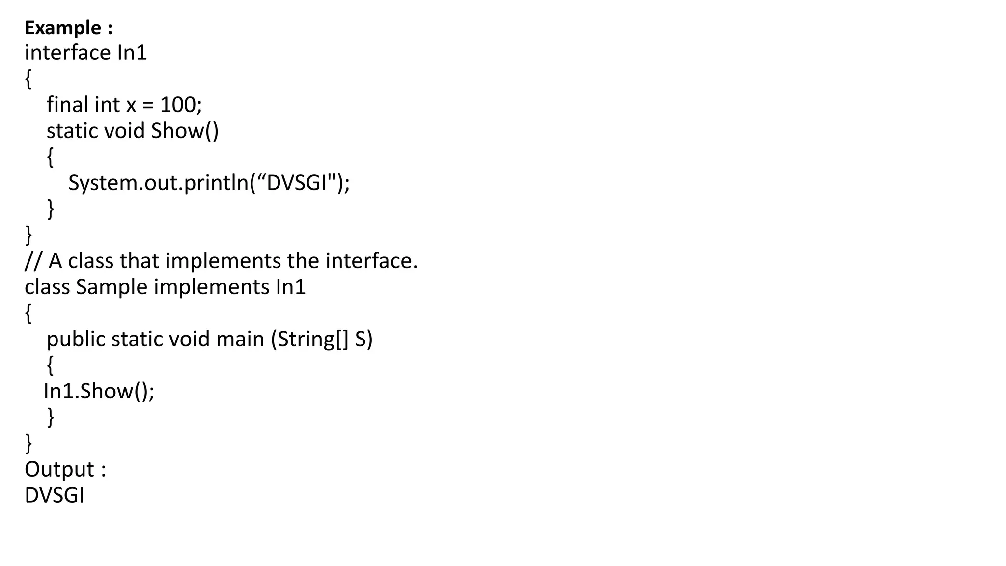 Example :
interface In1
{
final int x = 100;
static void Show()
{
System.out.println(“DVSGI");
}
}
// A class that implements the interface.
class Sample implements In1
{
public static void main (String[] S)
{
In1.Show();
}
}
Output :
DVSGI
 