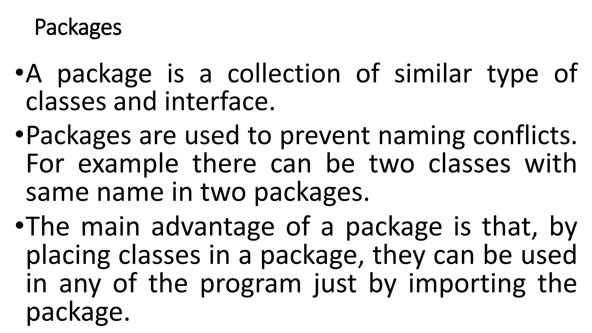 Packages
•A package is a collection of similar type of
classes and interface.
•Packages are used to prevent naming conflicts.
For example there can be two classes with
same name in two packages.
•The main advantage of a package is that, by
placing classes in a package, they can be used
in any of the program just by importing the
package.
 
