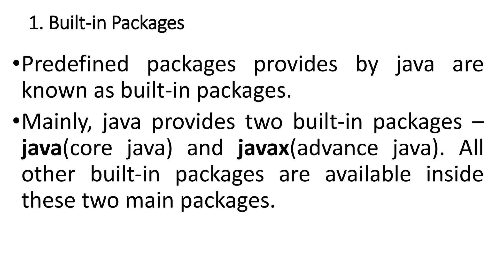 1. Built-in Packages
•Predefined packages provides by java are
known as built-in packages.
•Mainly, java provides two built-in packages –
java(core java) and javax(advance java). All
other built-in packages are available inside
these two main packages.
 