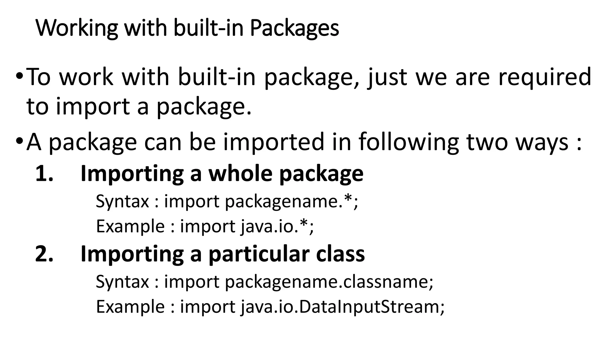 Working with built-in Packages
•To work with built-in package, just we are required
to import a package.
•A package can be imported in following two ways :
1. Importing a whole package
Syntax : import packagename.*;
Example : import java.io.*;
2. Importing a particular class
Syntax : import packagename.classname;
Example : import java.io.DataInputStream;
 