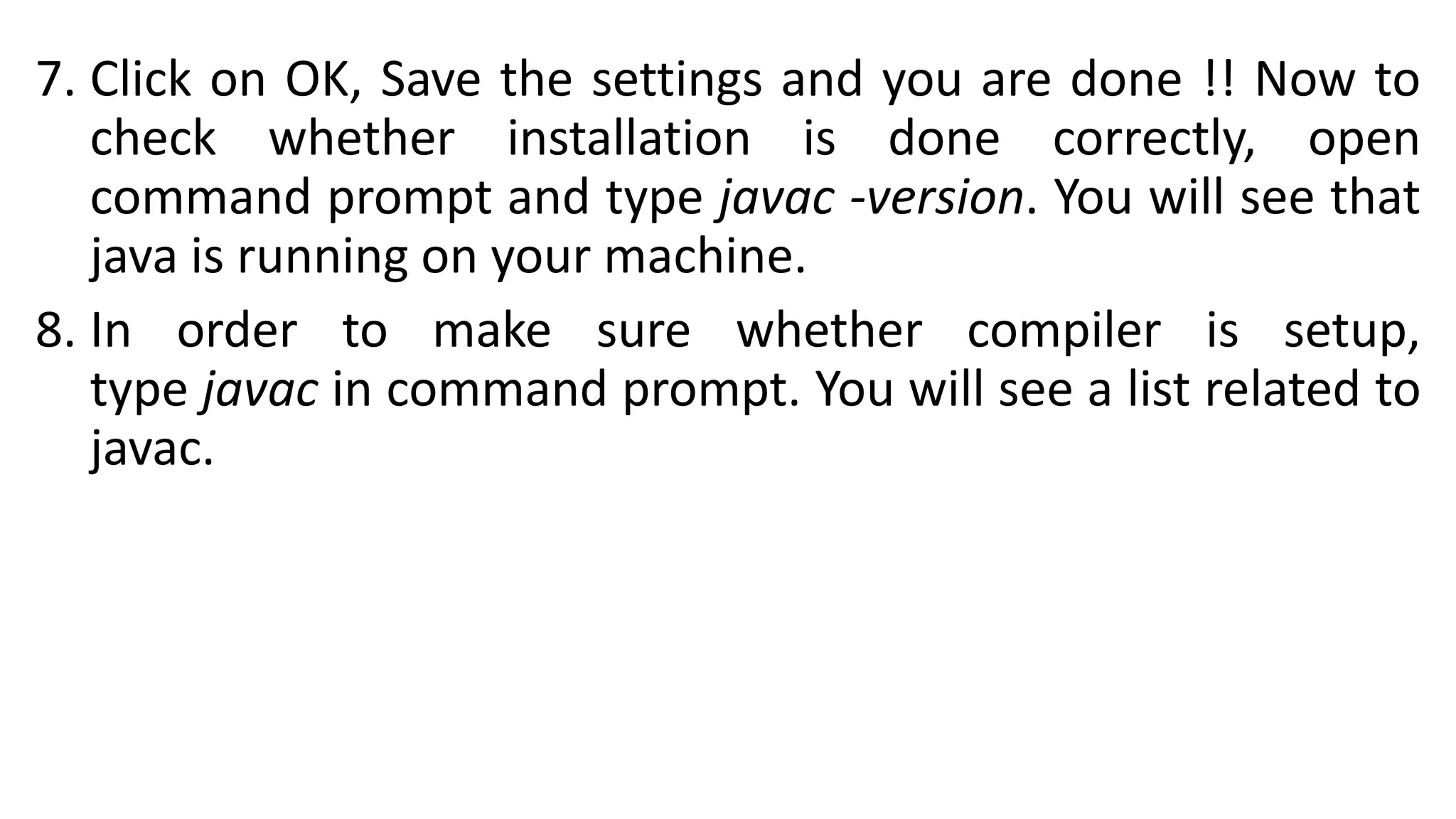 7. Click on OK, Save the settings and you are done !! Now to
check whether installation is done correctly, open
command prompt and type javac -version. You will see that
java is running on your machine.
8. In order to make sure whether compiler is setup,
type javac in command prompt. You will see a list related to
javac.
 