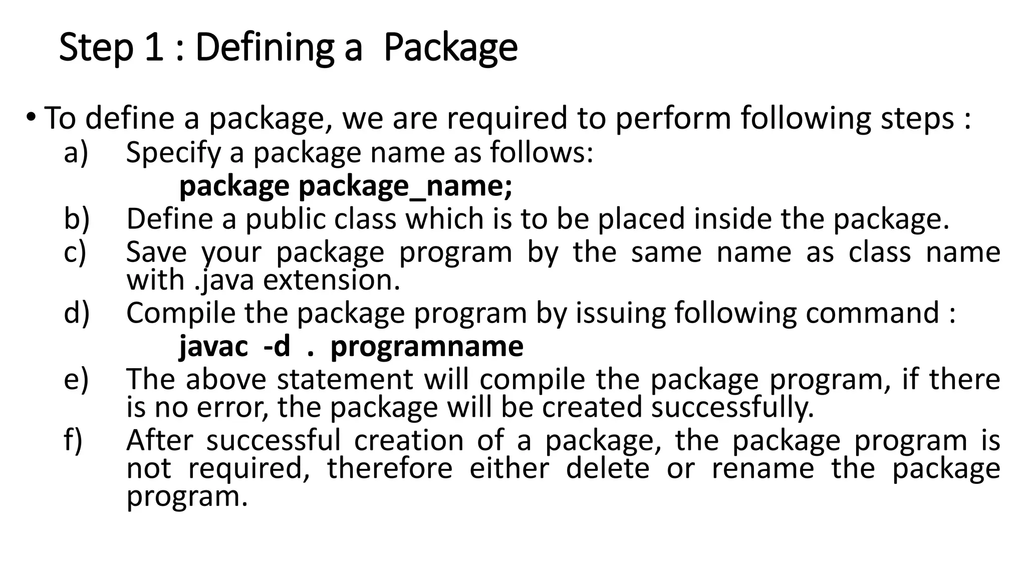 Step 1 : Defining a Package
• To define a package, we are required to perform following steps :
a) Specify a package name as follows:
package package_name;
b) Define a public class which is to be placed inside the package.
c) Save your package program by the same name as class name
with .java extension.
d) Compile the package program by issuing following command :
javac -d . programname
e) The above statement will compile the package program, if there
is no error, the package will be created successfully.
f) After successful creation of a package, the package program is
not required, therefore either delete or rename the package
program.
 