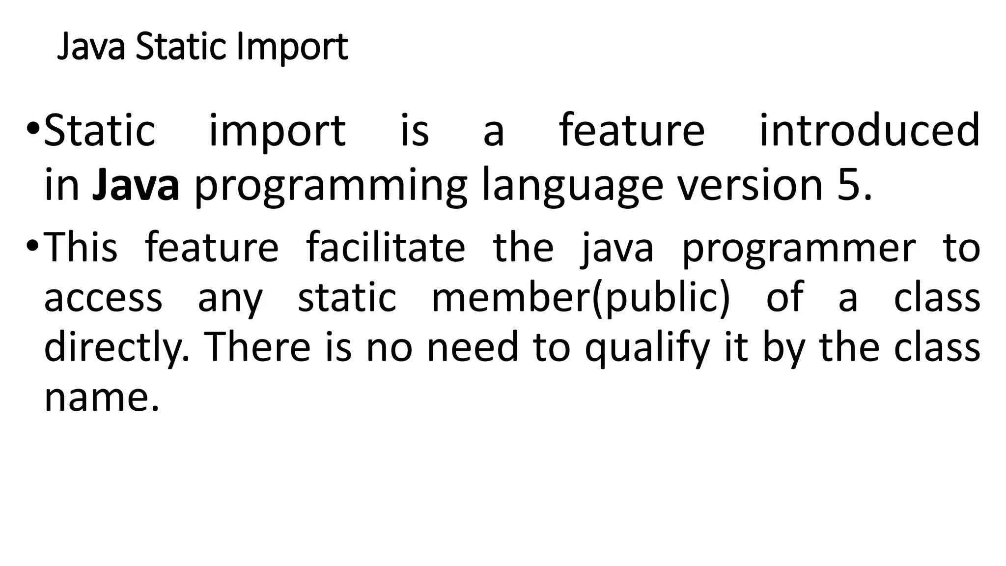 Java Static Import
•Static import is a feature introduced
in Java programming language version 5.
•This feature facilitate the java programmer to
access any static member(public) of a class
directly. There is no need to qualify it by the class
name.
 