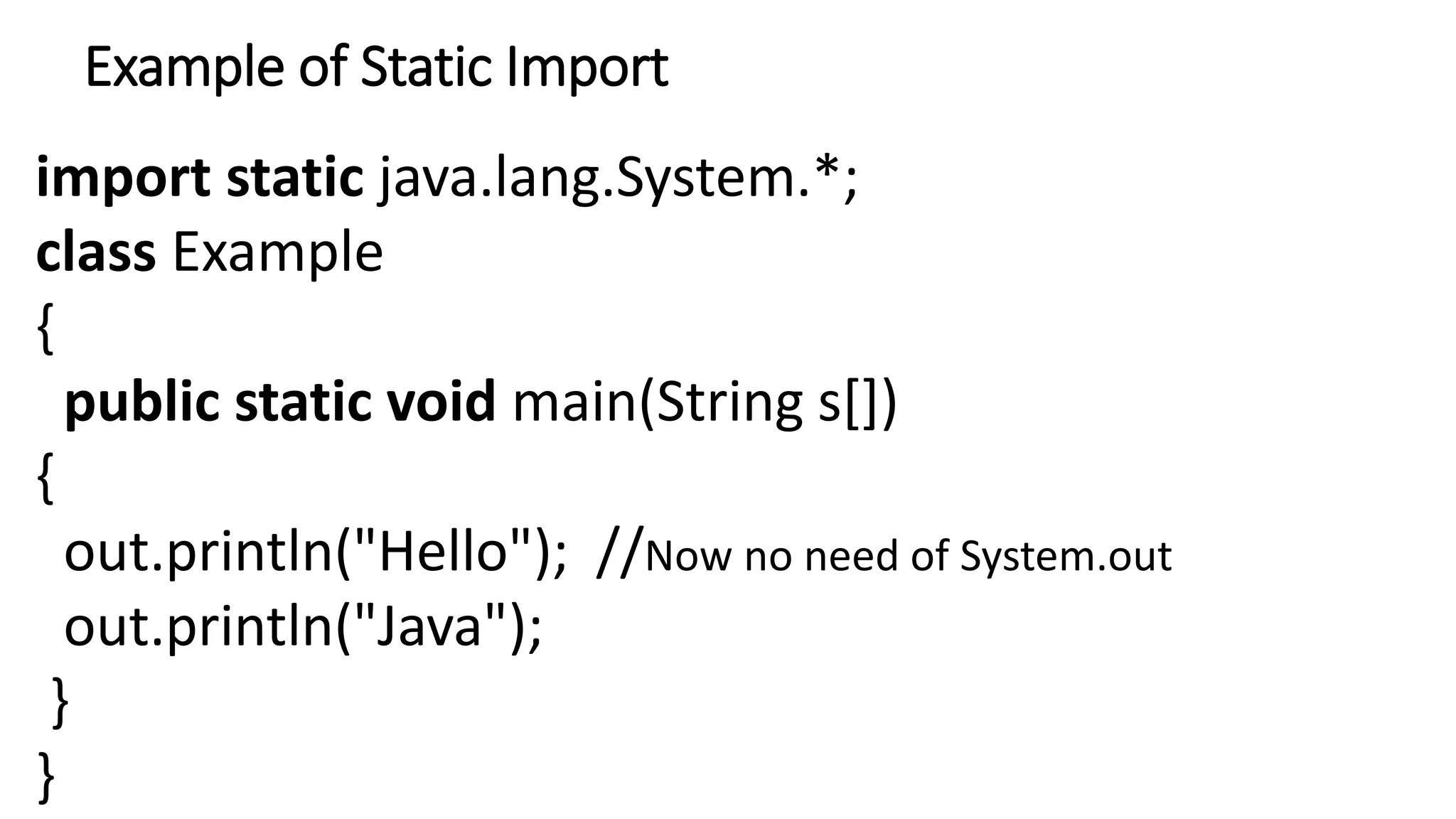 Example of Static Import
import static java.lang.System.*;
class Example
{
public static void main(String s[])
{
out.println("Hello"); //Now no need of System.out
out.println("Java");
}
}
 
