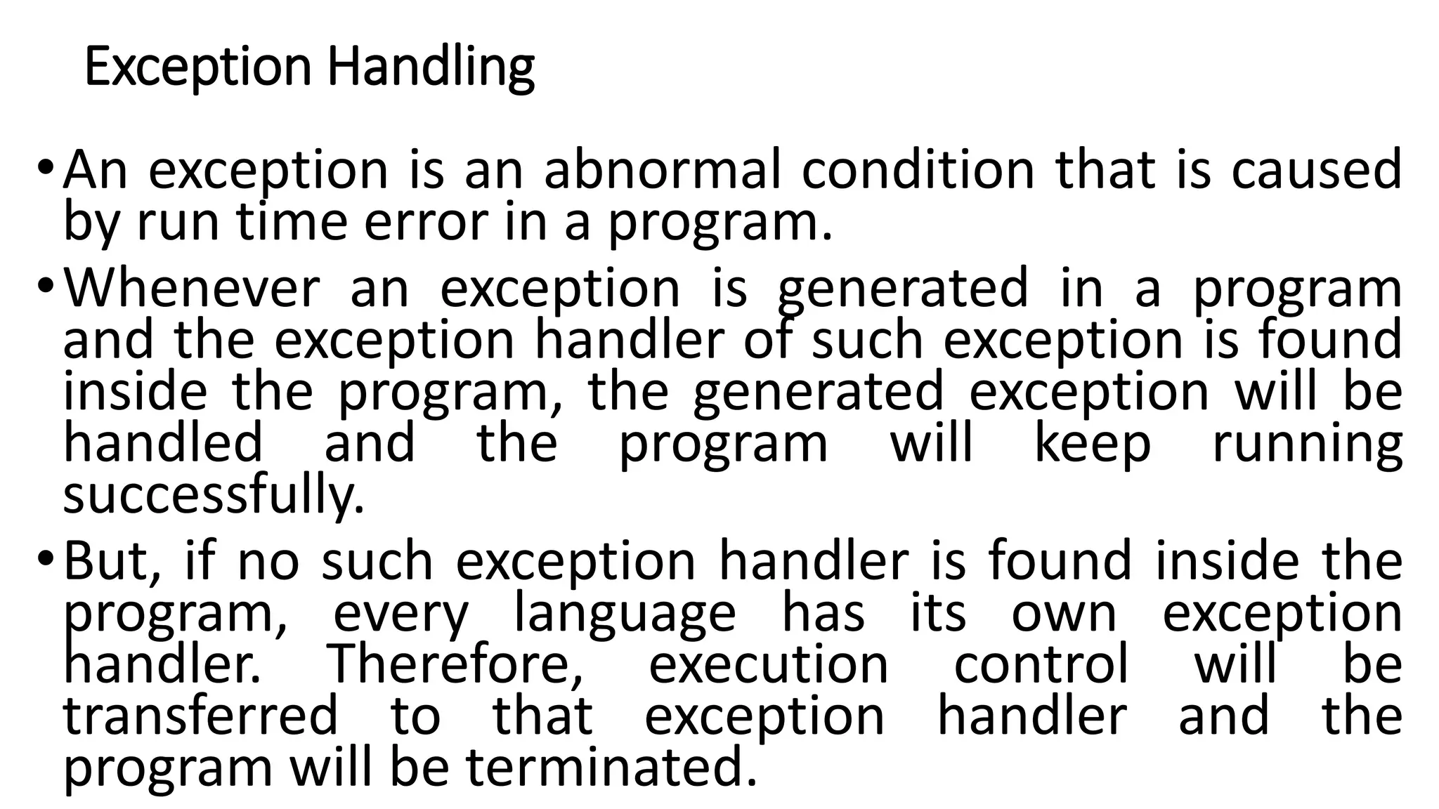 Exception Handling
•An exception is an abnormal condition that is caused
by run time error in a program.
•Whenever an exception is generated in a program
and the exception handler of such exception is found
inside the program, the generated exception will be
handled and the program will keep running
successfully.
•But, if no such exception handler is found inside the
program, every language has its own exception
handler. Therefore, execution control will be
transferred to that exception handler and the
program will be terminated.
 