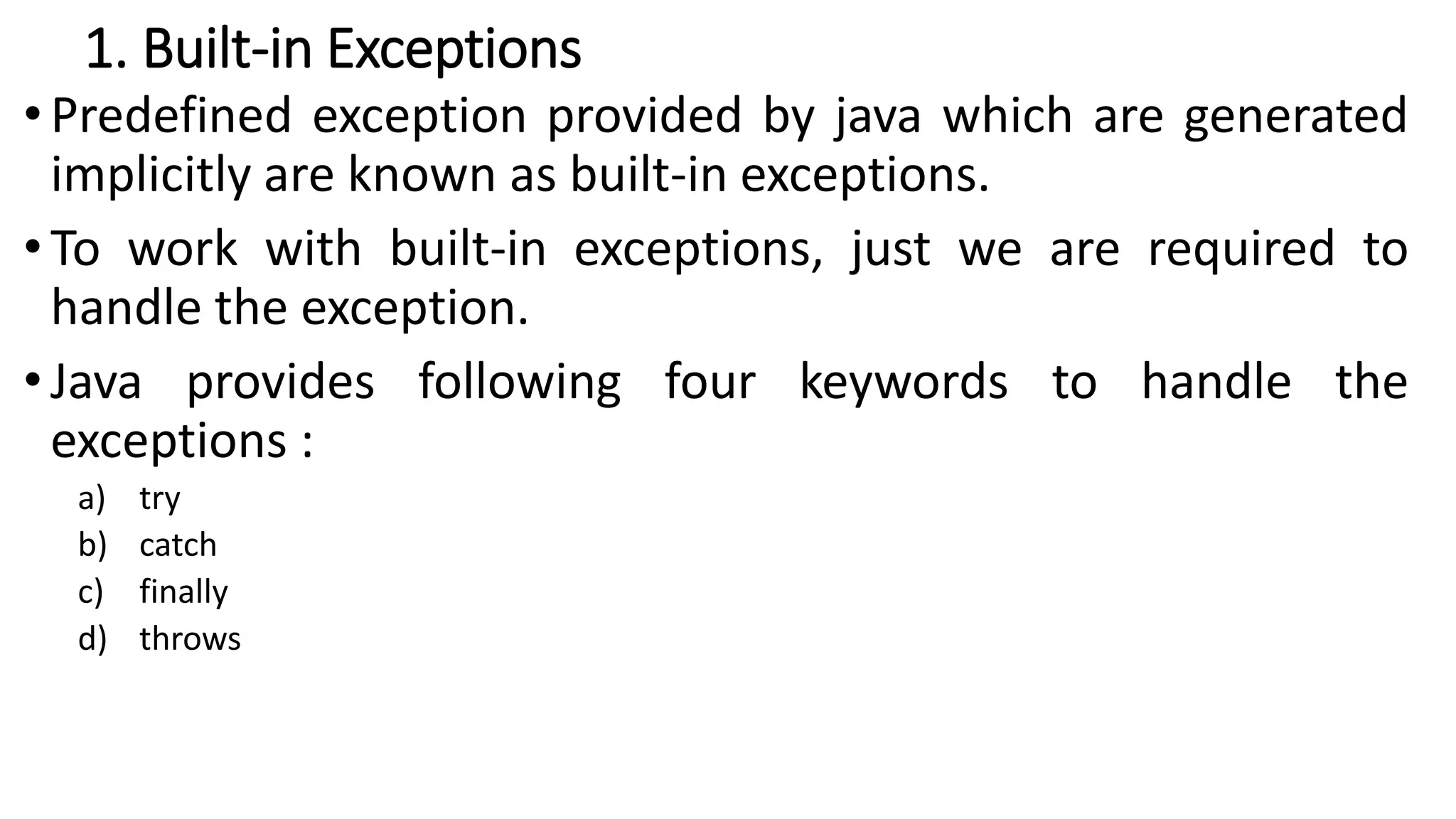 1. Built-in Exceptions
• Predefined exception provided by java which are generated
implicitly are known as built-in exceptions.
• To work with built-in exceptions, just we are required to
handle the exception.
• Java provides following four keywords to handle the
exceptions :
a) try
b) catch
c) finally
d) throws
 