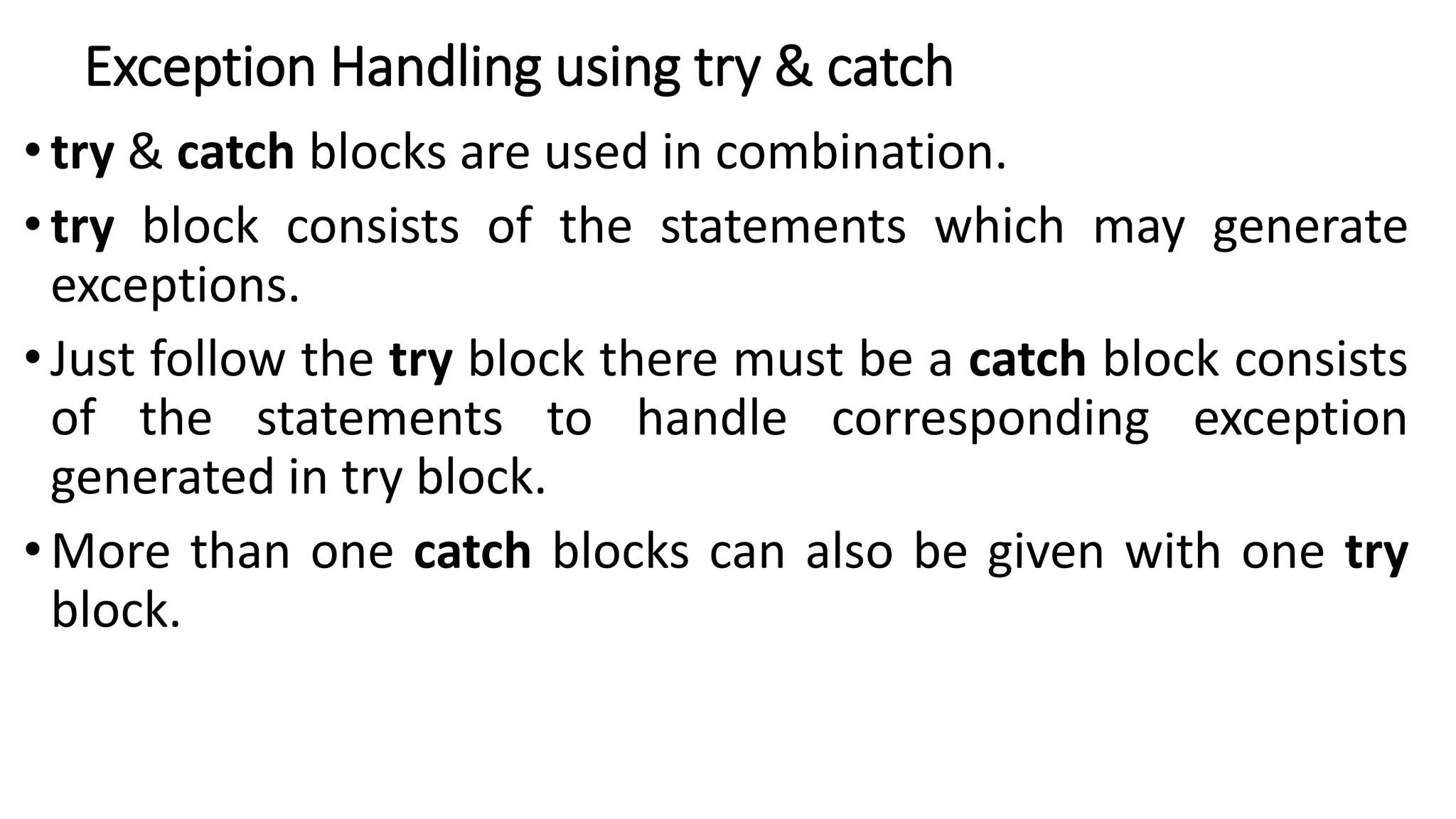 Exception Handling using try & catch
• try & catch blocks are used in combination.
• try block consists of the statements which may generate
exceptions.
• Just follow the try block there must be a catch block consists
of the statements to handle corresponding exception
generated in try block.
• More than one catch blocks can also be given with one try
block.
 