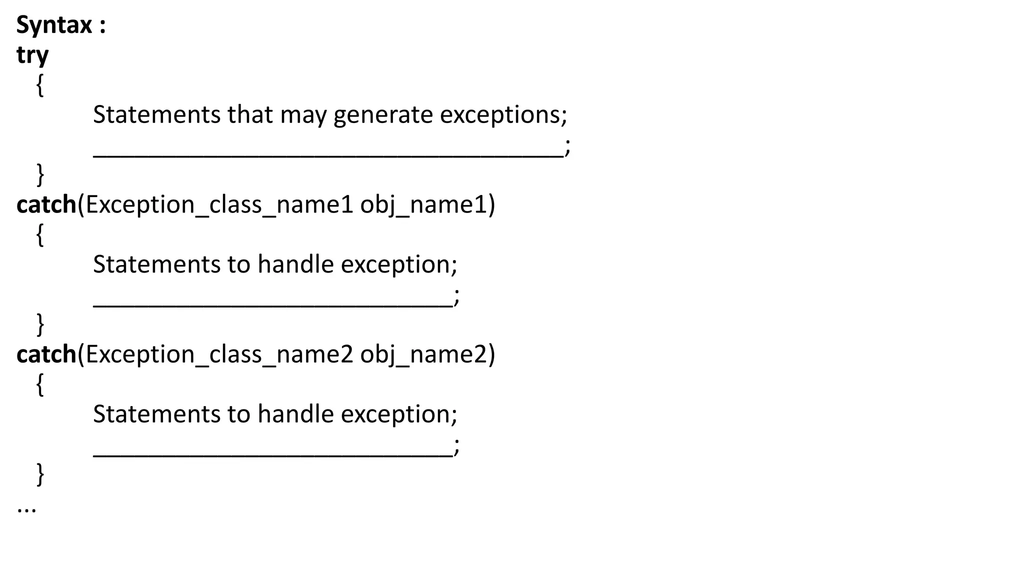 Syntax :
try
{
Statements that may generate exceptions;
__________________________________;
}
catch(Exception_class_name1 obj_name1)
{
Statements to handle exception;
__________________________;
}
catch(Exception_class_name2 obj_name2)
{
Statements to handle exception;
__________________________;
}
...
 