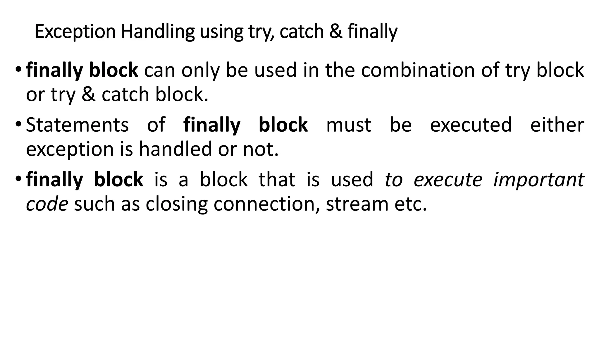 Exception Handling using try, catch & finally
• finally block can only be used in the combination of try block
or try & catch block.
• Statements of finally block must be executed either
exception is handled or not.
•finally block is a block that is used to execute important
code such as closing connection, stream etc.
 