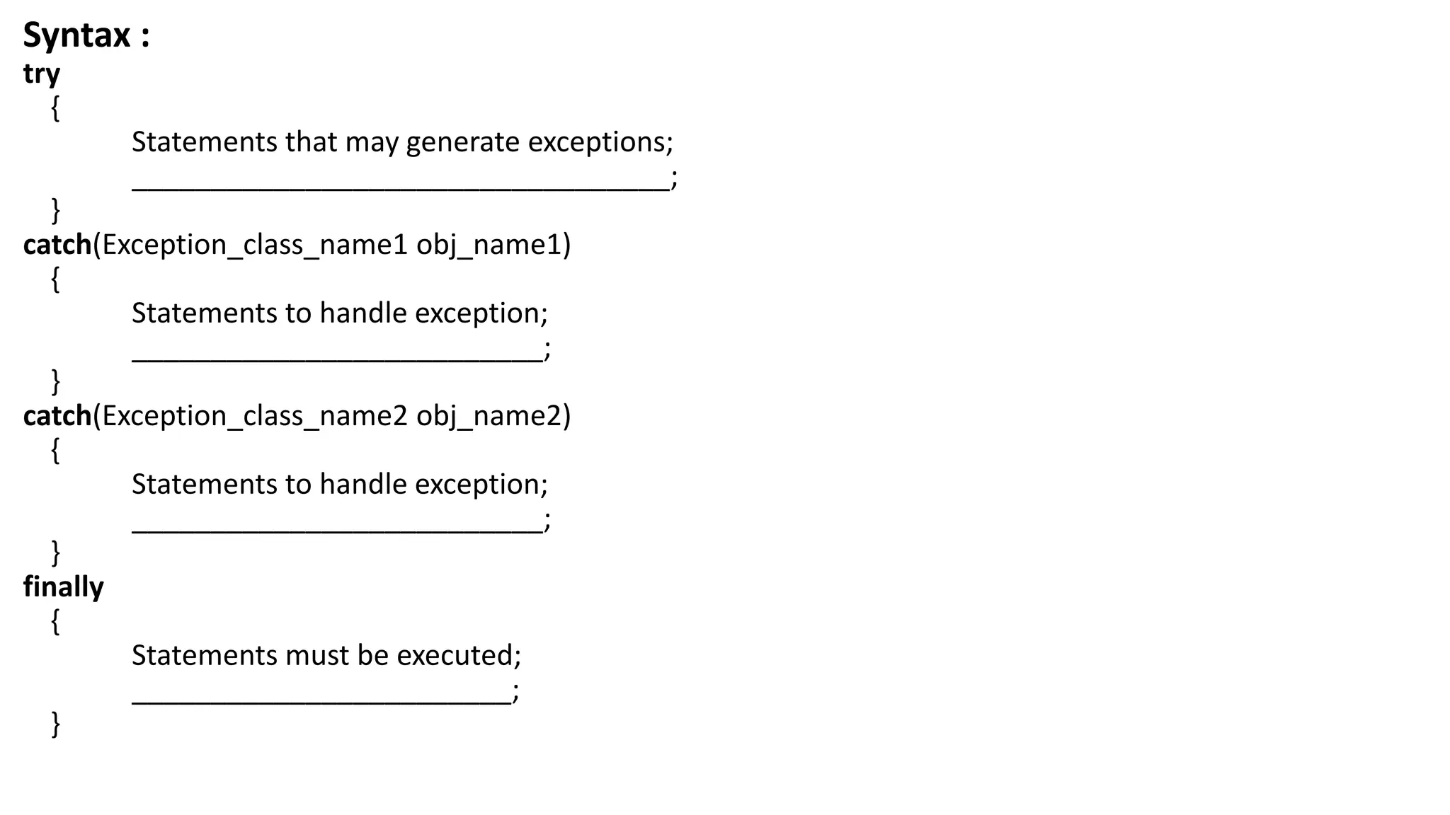 Syntax :
try
{
Statements that may generate exceptions;
__________________________________;
}
catch(Exception_class_name1 obj_name1)
{
Statements to handle exception;
__________________________;
}
catch(Exception_class_name2 obj_name2)
{
Statements to handle exception;
__________________________;
}
finally
{
Statements must be executed;
________________________;
}
 