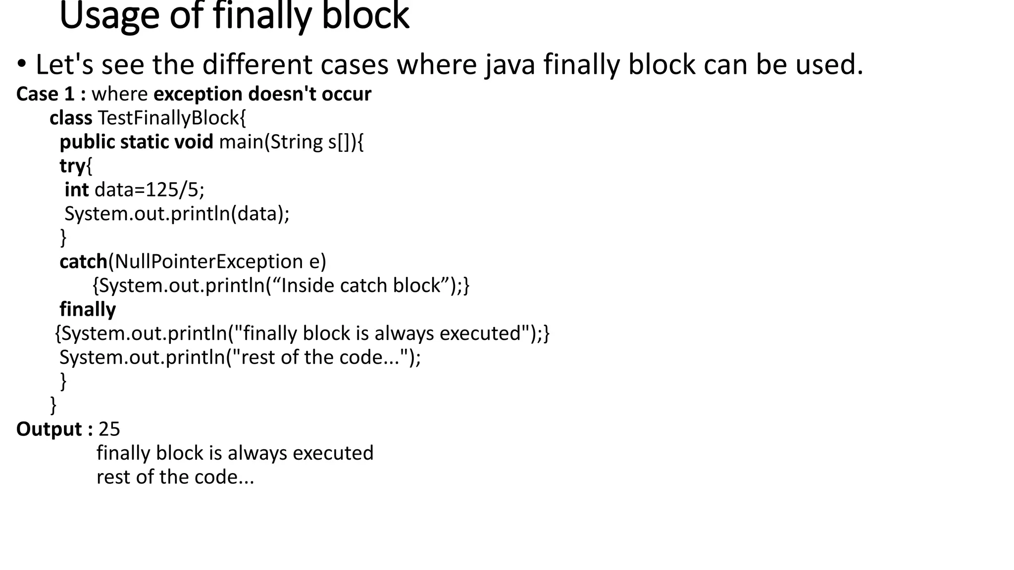 Usage of finally block
• Let's see the different cases where java finally block can be used.
Case 1 : where exception doesn't occur
class TestFinallyBlock{
public static void main(String s[]){
try{
int data=125/5;
System.out.println(data);
}
catch(NullPointerException e)
{System.out.println(“Inside catch block”);}
finally
{System.out.println("finally block is always executed");}
System.out.println("rest of the code...");
}
}
Output : 25
finally block is always executed
rest of the code...
 