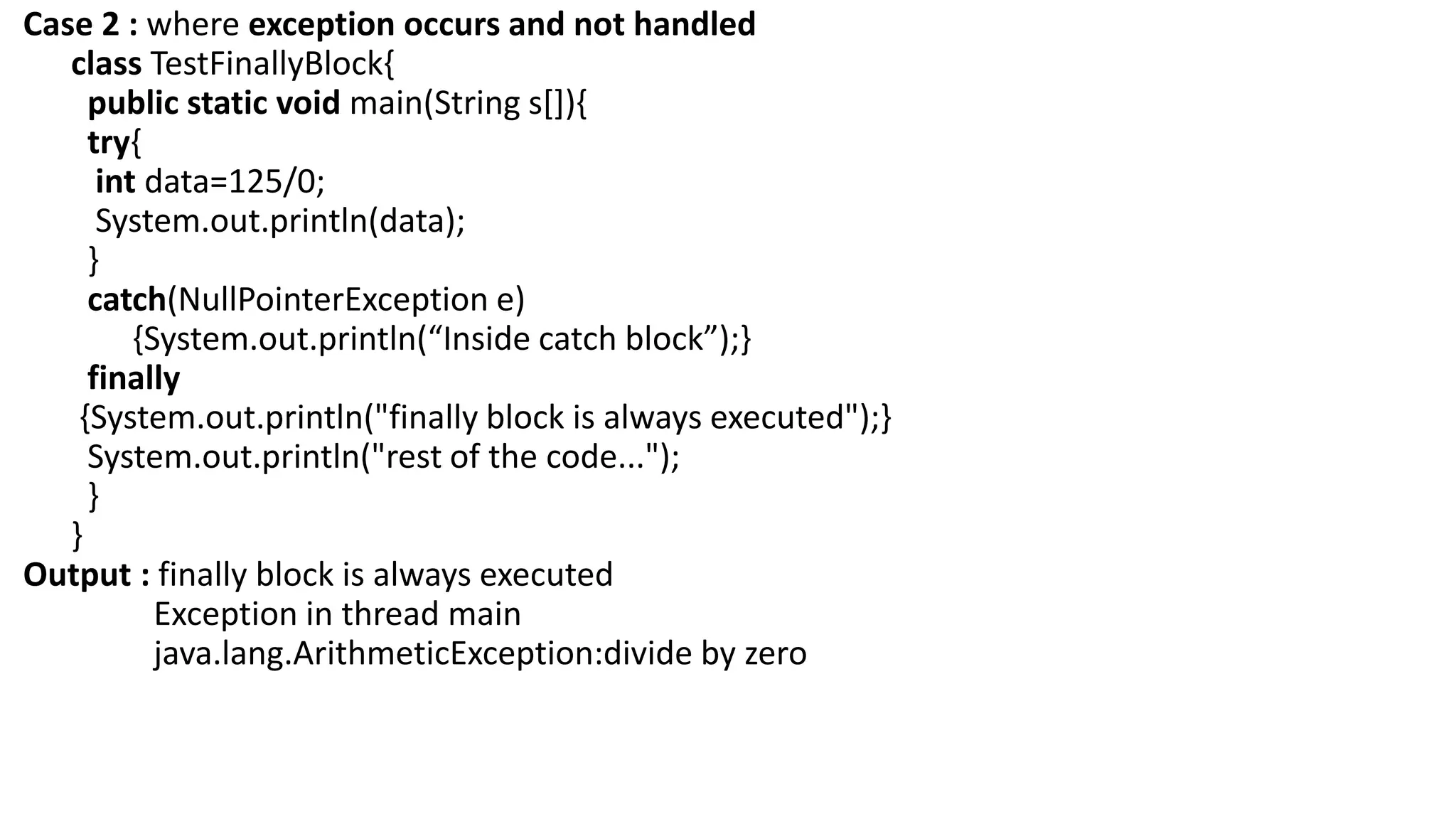 Case 2 : where exception occurs and not handled
class TestFinallyBlock{
public static void main(String s[]){
try{
int data=125/0;
System.out.println(data);
}
catch(NullPointerException e)
{System.out.println(“Inside catch block”);}
finally
{System.out.println("finally block is always executed");}
System.out.println("rest of the code...");
}
}
Output : finally block is always executed
Exception in thread main
java.lang.ArithmeticException:divide by zero
 