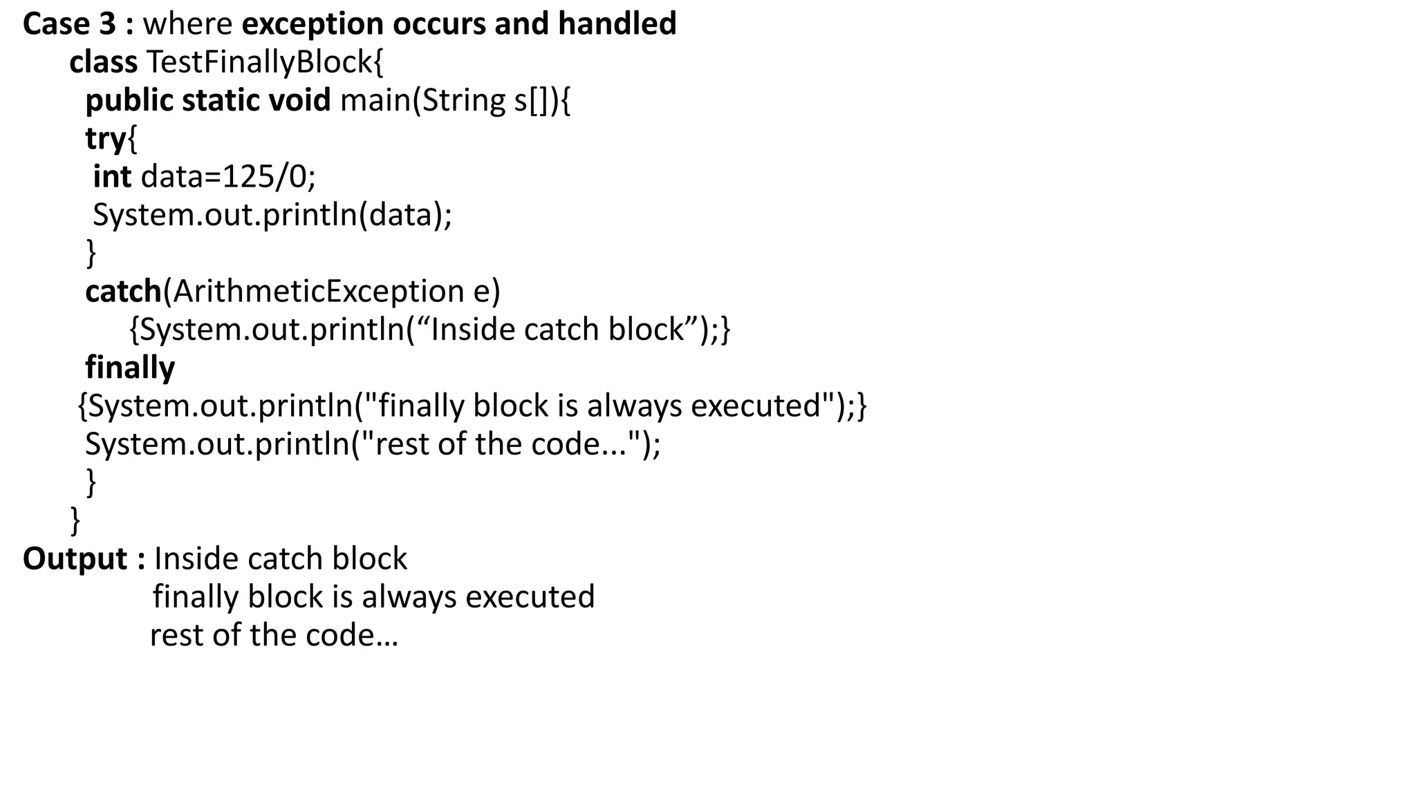 Case 3 : where exception occurs and handled
class TestFinallyBlock{
public static void main(String s[]){
try{
int data=125/0;
System.out.println(data);
}
catch(ArithmeticException e)
{System.out.println(“Inside catch block”);}
finally
{System.out.println("finally block is always executed");}
System.out.println("rest of the code...");
}
}
Output : Inside catch block
finally block is always executed
rest of the code…
 