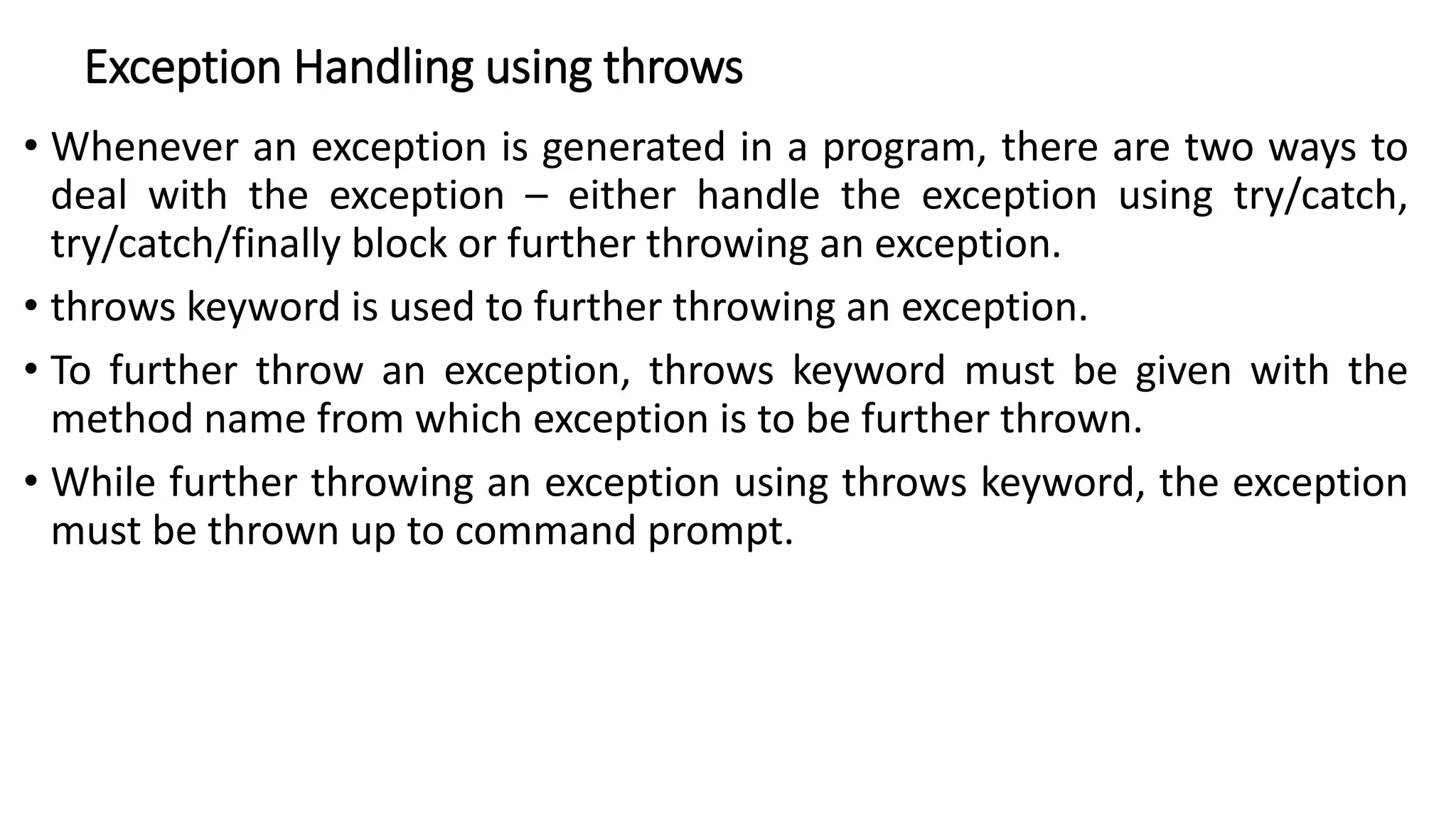 Exception Handling using throws
• Whenever an exception is generated in a program, there are two ways to
deal with the exception – either handle the exception using try/catch,
try/catch/finally block or further throwing an exception.
• throws keyword is used to further throwing an exception.
• To further throw an exception, throws keyword must be given with the
method name from which exception is to be further thrown.
• While further throwing an exception using throws keyword, the exception
must be thrown up to command prompt.
 