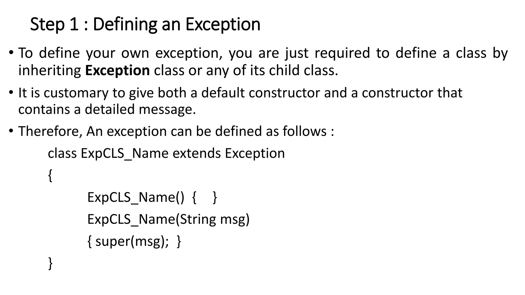 Step 1 : Defining an Exception
• To define your own exception, you are just required to define a class by
inheriting Exception class or any of its child class.
• It is customary to give both a default constructor and a constructor that
contains a detailed message.
• Therefore, An exception can be defined as follows :
class ExpCLS_Name extends Exception
{
ExpCLS_Name() { }
ExpCLS_Name(String msg)
{ super(msg); }
}
 