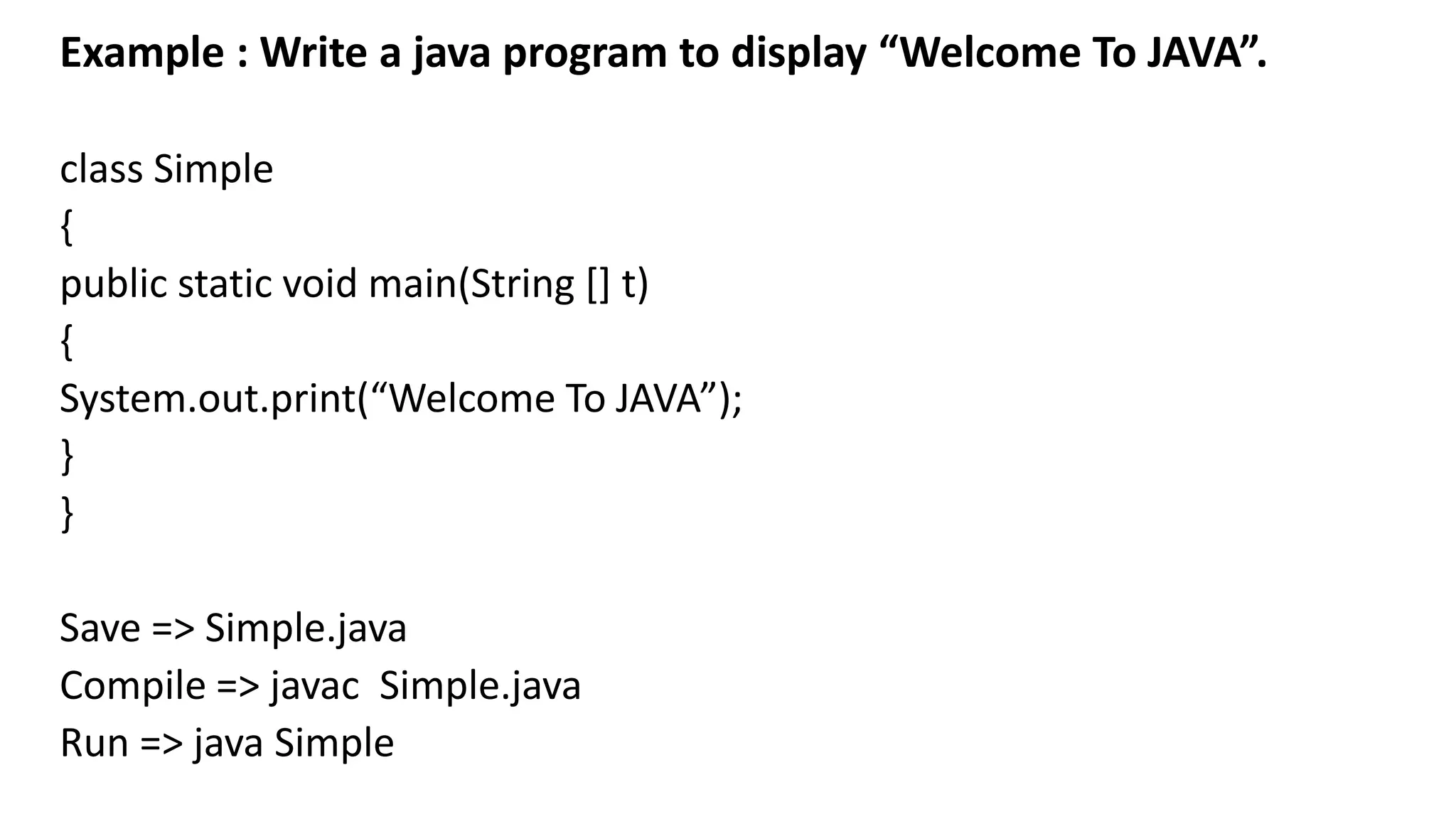 Example : Write a java program to display “Welcome To JAVA”.
class Simple
{
public static void main(String [] t)
{
System.out.print(“Welcome To JAVA”);
}
}
Save => Simple.java
Compile => javac Simple.java
Run => java Simple
 