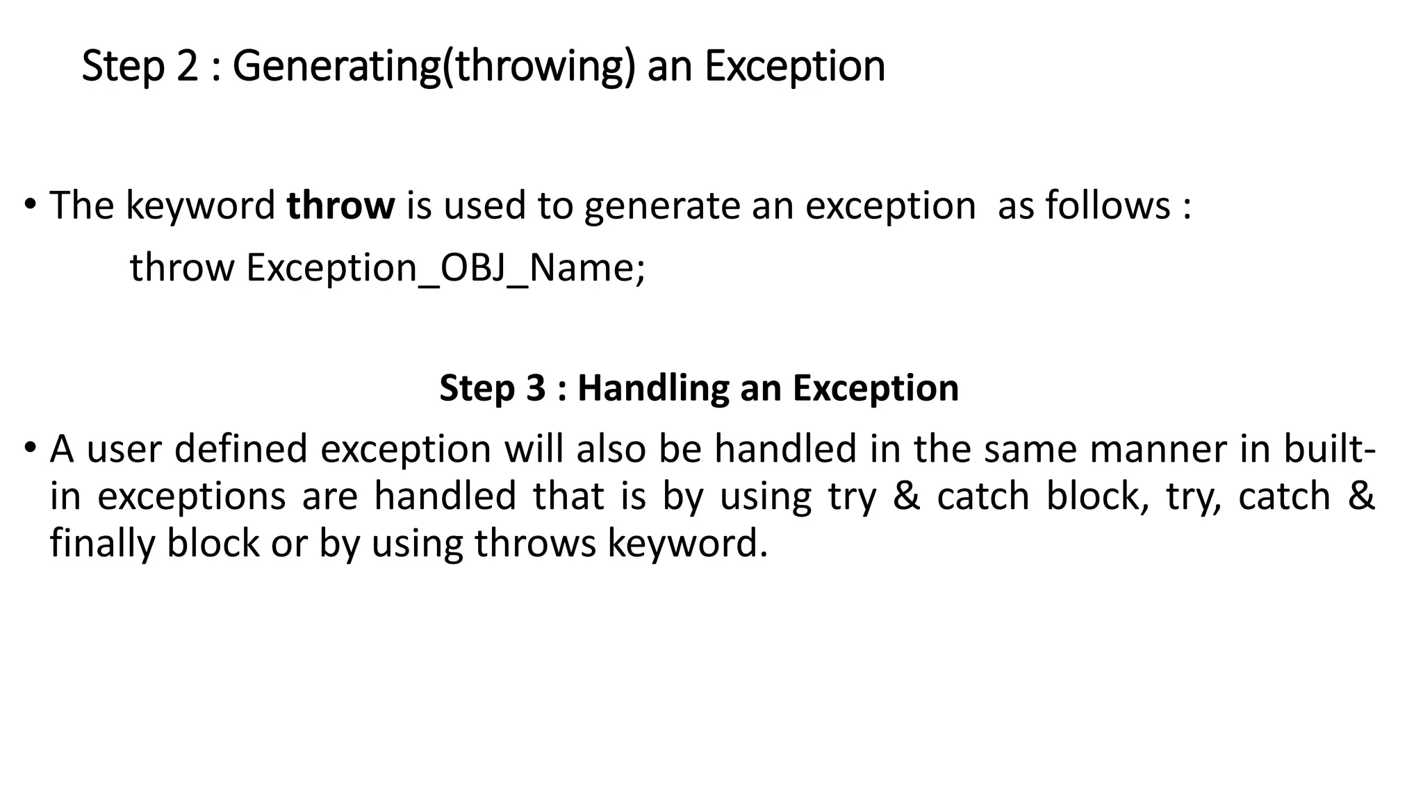 Step 2 : Generating(throwing) an Exception
• The keyword throw is used to generate an exception as follows :
throw Exception_OBJ_Name;
Step 3 : Handling an Exception
• A user defined exception will also be handled in the same manner in built-
in exceptions are handled that is by using try & catch block, try, catch &
finally block or by using throws keyword.
 