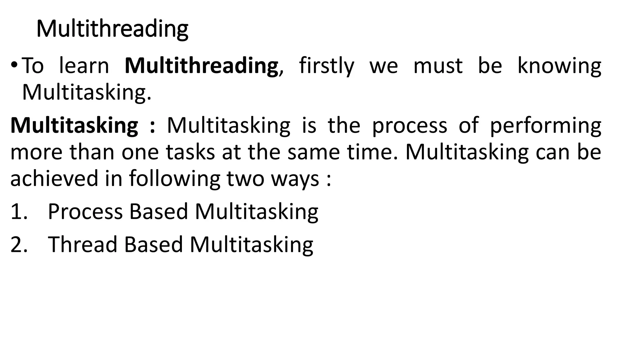 Multithreading
•To learn Multithreading, firstly we must be knowing
Multitasking.
Multitasking : Multitasking is the process of performing
more than one tasks at the same time. Multitasking can be
achieved in following two ways :
1. Process Based Multitasking
2. Thread Based Multitasking
 