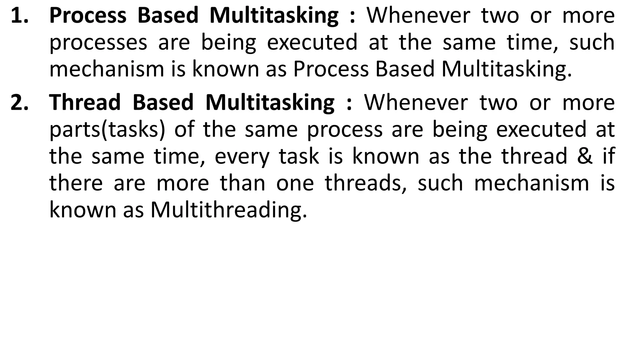 1. Process Based Multitasking : Whenever two or more
processes are being executed at the same time, such
mechanism is known as Process Based Multitasking.
2. Thread Based Multitasking : Whenever two or more
parts(tasks) of the same process are being executed at
the same time, every task is known as the thread & if
there are more than one threads, such mechanism is
known as Multithreading.
 
