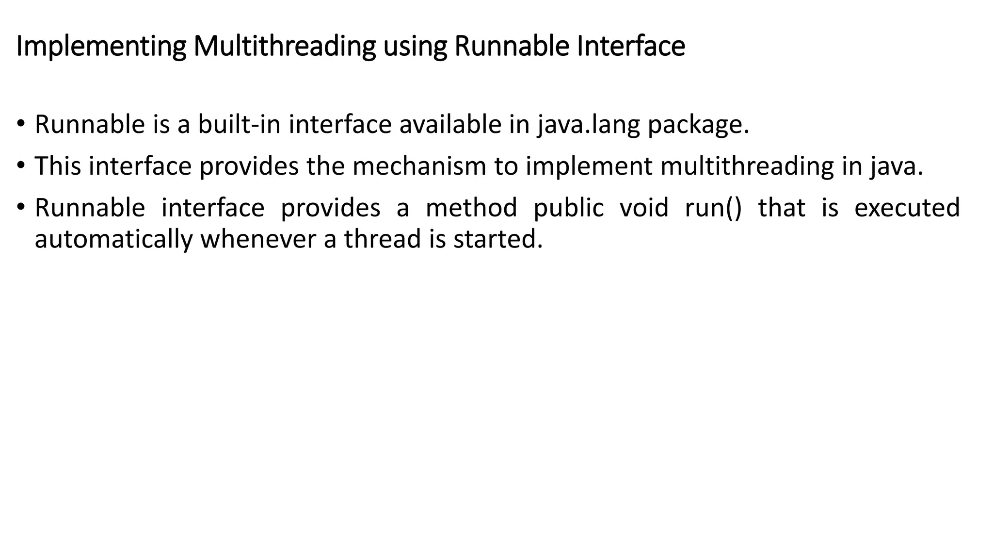Implementing Multithreading using Runnable Interface
• Runnable is a built-in interface available in java.lang package.
• This interface provides the mechanism to implement multithreading in java.
• Runnable interface provides a method public void run() that is executed
automatically whenever a thread is started.
 