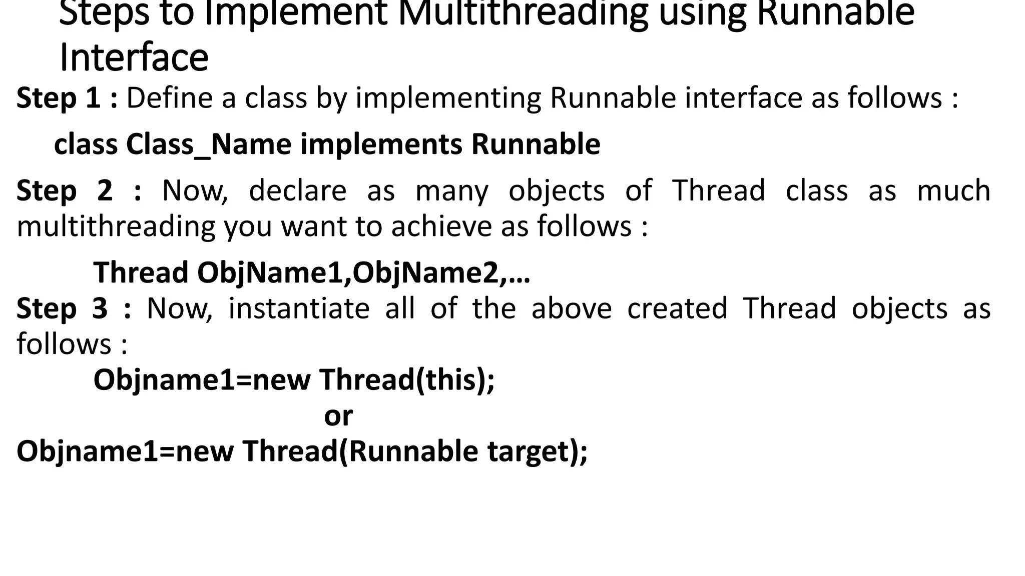 Steps to Implement Multithreading using Runnable
Interface
Step 1 : Define a class by implementing Runnable interface as follows :
class Class_Name implements Runnable
Step 2 : Now, declare as many objects of Thread class as much
multithreading you want to achieve as follows :
Thread ObjName1,ObjName2,…
Step 3 : Now, instantiate all of the above created Thread objects as
follows :
Objname1=new Thread(this);
or
Objname1=new Thread(Runnable target);
 