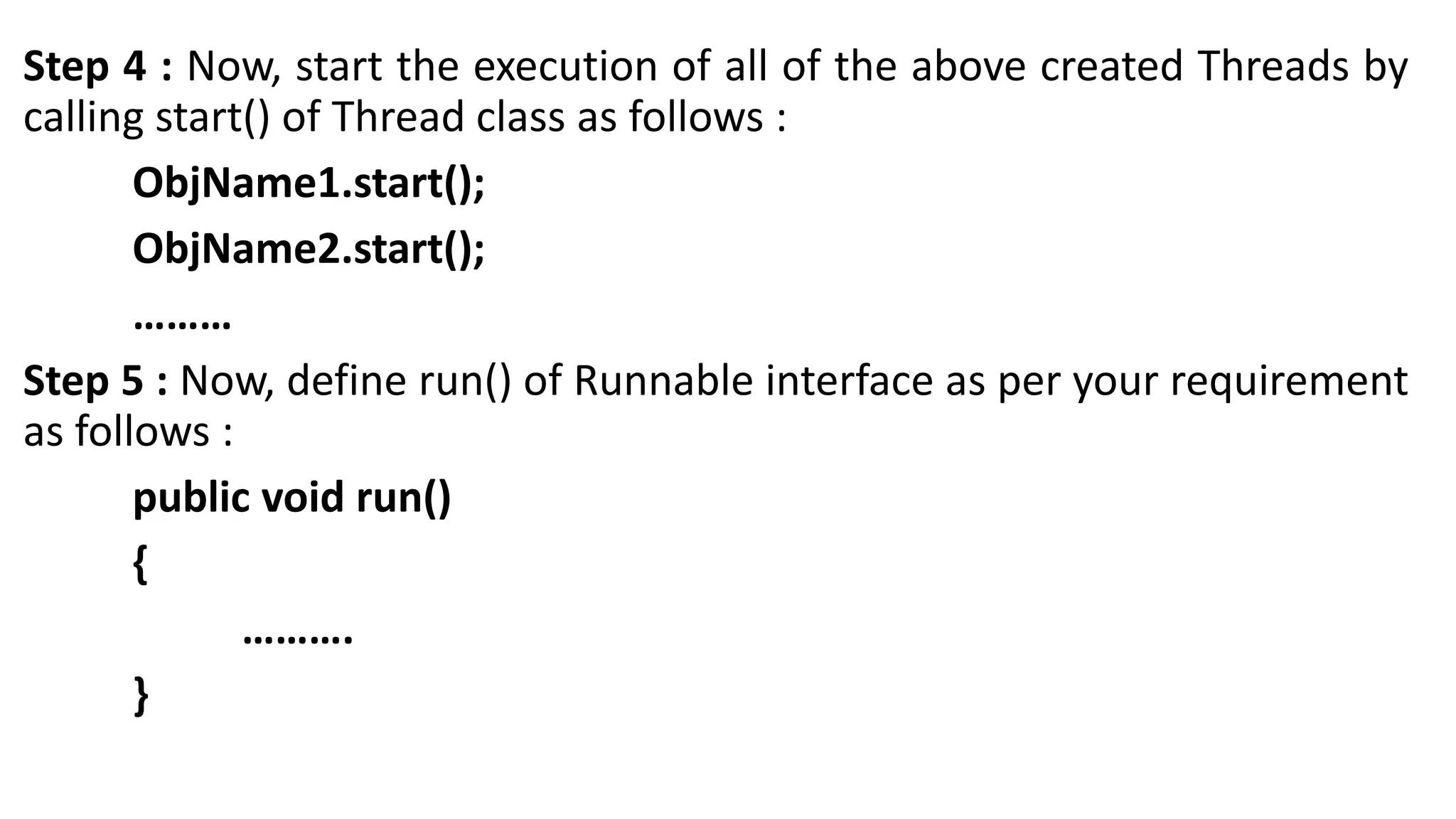 Step 4 : Now, start the execution of all of the above created Threads by
calling start() of Thread class as follows :
ObjName1.start();
ObjName2.start();
………
Step 5 : Now, define run() of Runnable interface as per your requirement
as follows :
public void run()
{
……….
}
 