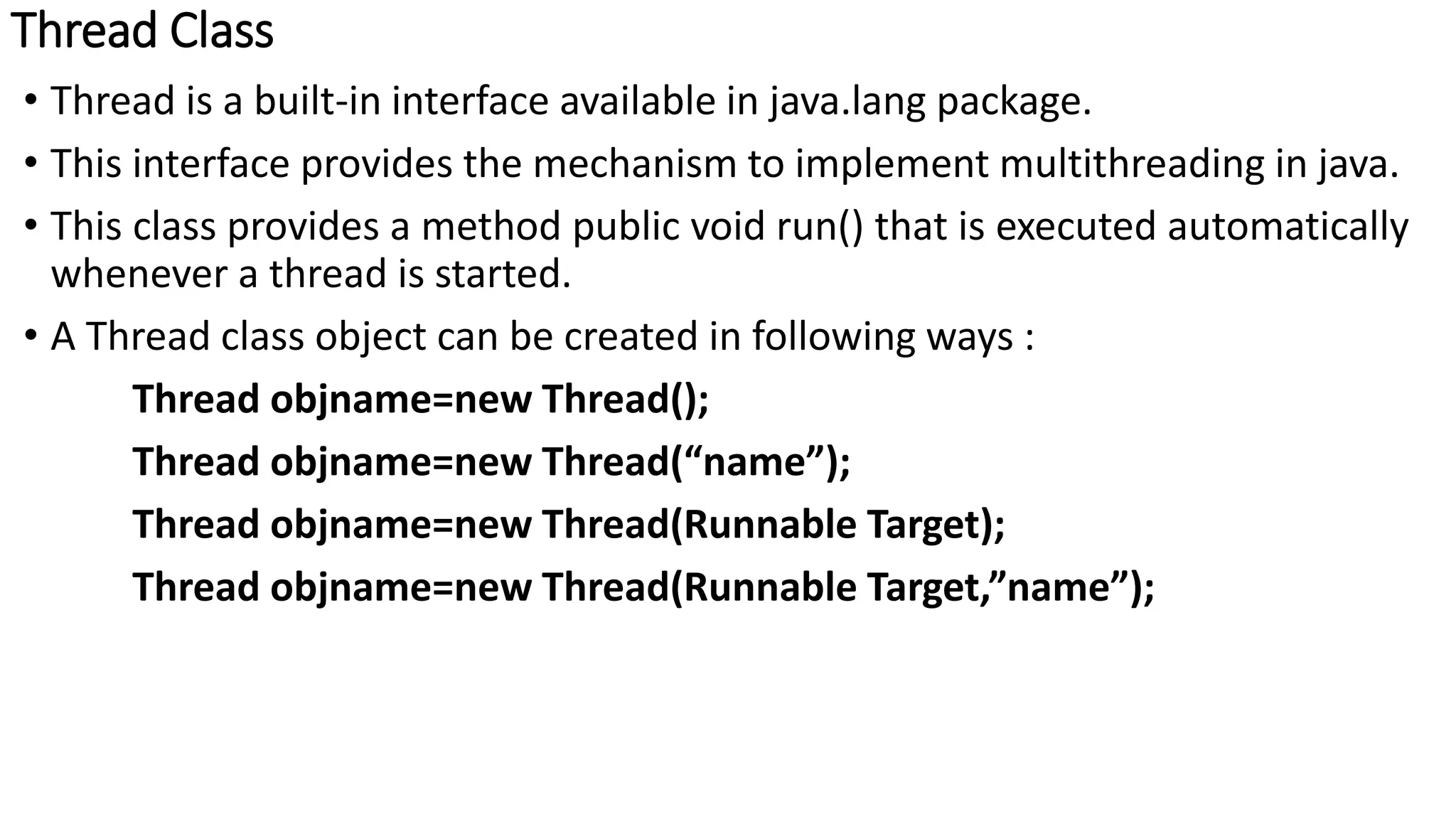 Thread Class
• Thread is a built-in interface available in java.lang package.
• This interface provides the mechanism to implement multithreading in java.
• This class provides a method public void run() that is executed automatically
whenever a thread is started.
• A Thread class object can be created in following ways :
Thread objname=new Thread();
Thread objname=new Thread(“name”);
Thread objname=new Thread(Runnable Target);
Thread objname=new Thread(Runnable Target,”name”);
 