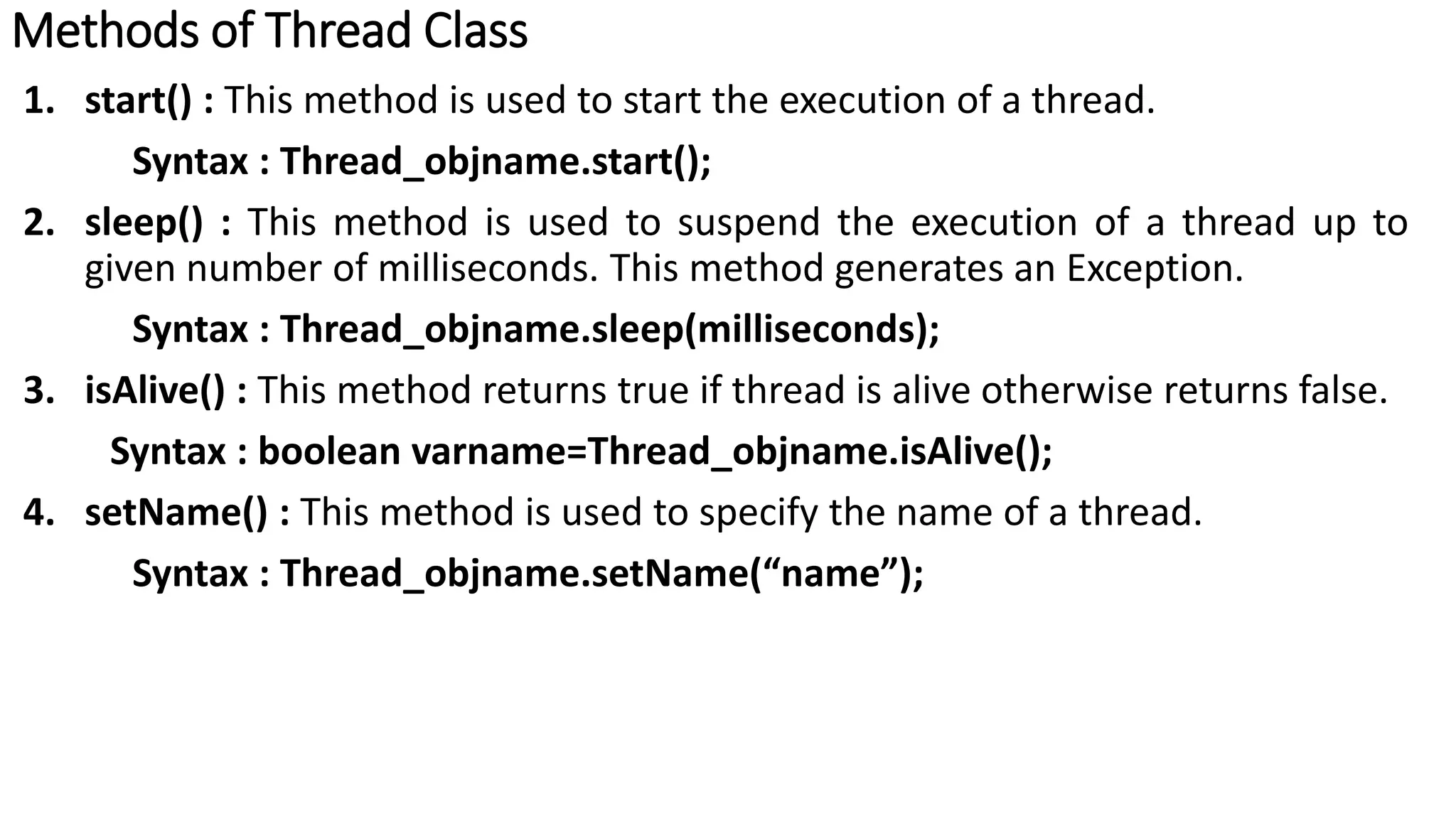 Methods of Thread Class
1. start() : This method is used to start the execution of a thread.
Syntax : Thread_objname.start();
2. sleep() : This method is used to suspend the execution of a thread up to
given number of milliseconds. This method generates an Exception.
Syntax : Thread_objname.sleep(milliseconds);
3. isAlive() : This method returns true if thread is alive otherwise returns false.
Syntax : boolean varname=Thread_objname.isAlive();
4. setName() : This method is used to specify the name of a thread.
Syntax : Thread_objname.setName(“name”);
 
