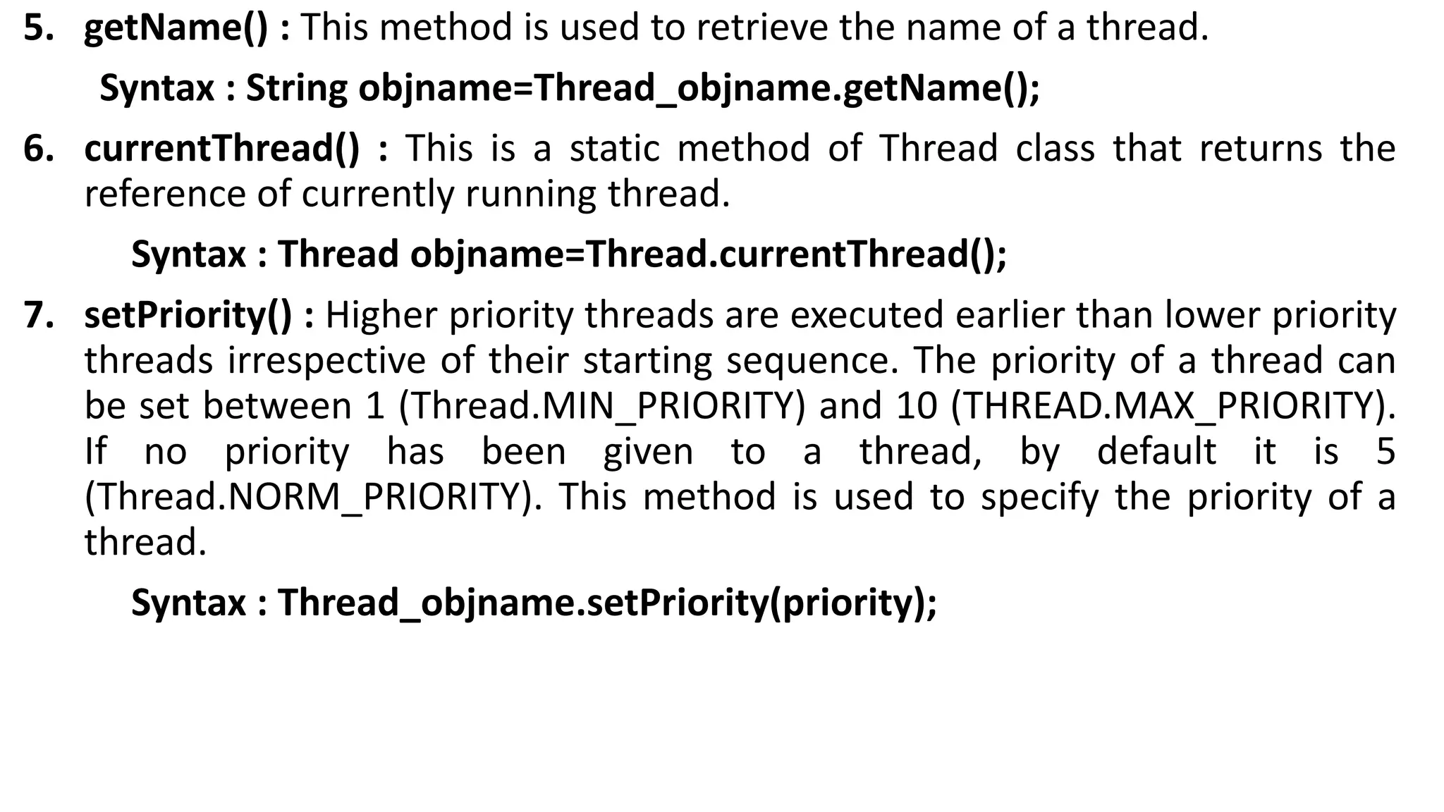 5. getName() : This method is used to retrieve the name of a thread.
Syntax : String objname=Thread_objname.getName();
6. currentThread() : This is a static method of Thread class that returns the
reference of currently running thread.
Syntax : Thread objname=Thread.currentThread();
7. setPriority() : Higher priority threads are executed earlier than lower priority
threads irrespective of their starting sequence. The priority of a thread can
be set between 1 (Thread.MIN_PRIORITY) and 10 (THREAD.MAX_PRIORITY).
If no priority has been given to a thread, by default it is 5
(Thread.NORM_PRIORITY). This method is used to specify the priority of a
thread.
Syntax : Thread_objname.setPriority(priority);
 