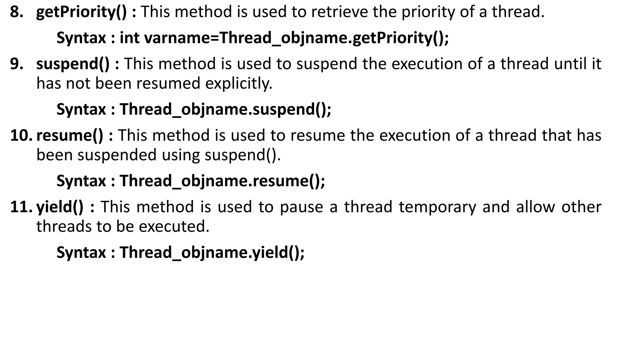 8. getPriority() : This method is used to retrieve the priority of a thread.
Syntax : int varname=Thread_objname.getPriority();
9. suspend() : This method is used to suspend the execution of a thread until it
has not been resumed explicitly.
Syntax : Thread_objname.suspend();
10. resume() : This method is used to resume the execution of a thread that has
been suspended using suspend().
Syntax : Thread_objname.resume();
11. yield() : This method is used to pause a thread temporary and allow other
threads to be executed.
Syntax : Thread_objname.yield();
 