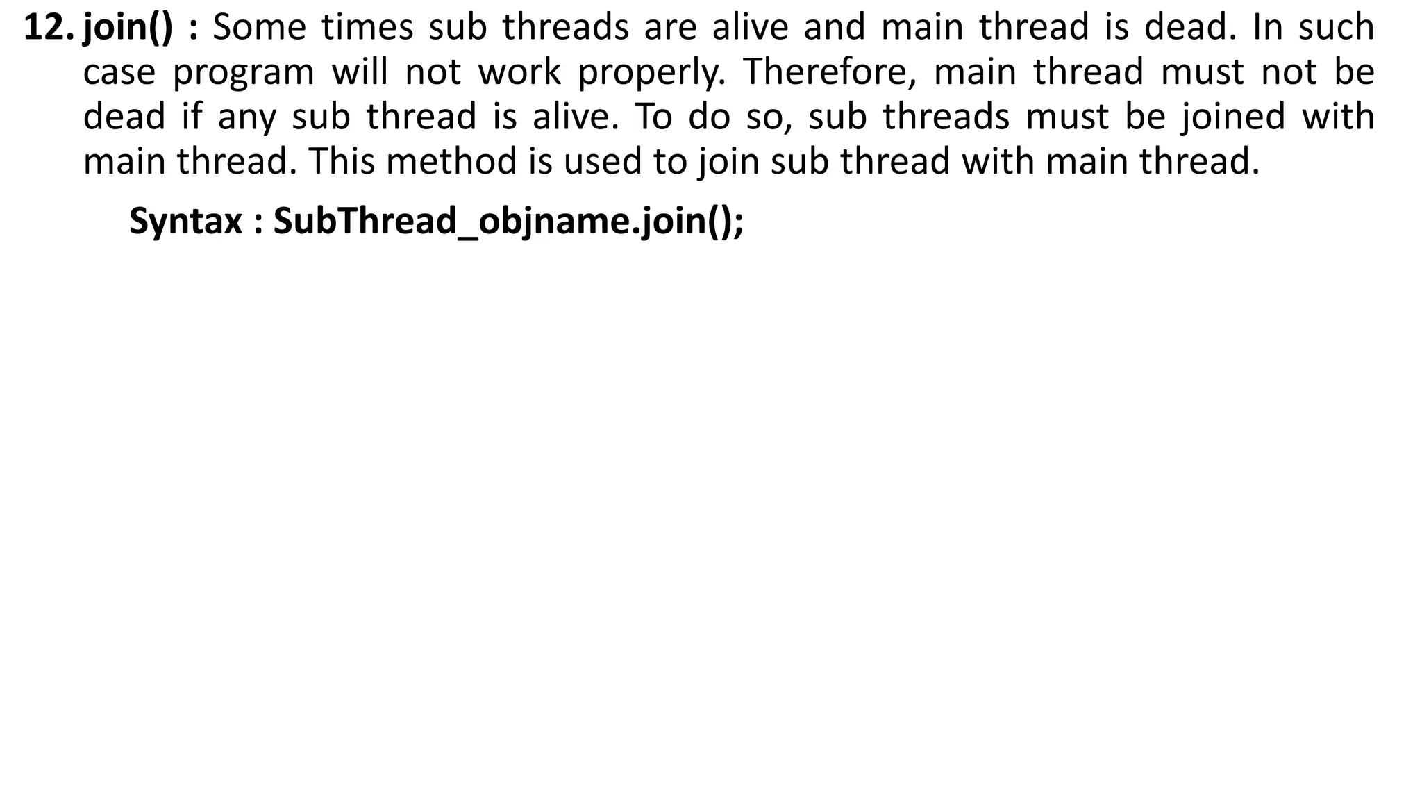 12. join() : Some times sub threads are alive and main thread is dead. In such
case program will not work properly. Therefore, main thread must not be
dead if any sub thread is alive. To do so, sub threads must be joined with
main thread. This method is used to join sub thread with main thread.
Syntax : SubThread_objname.join();
 