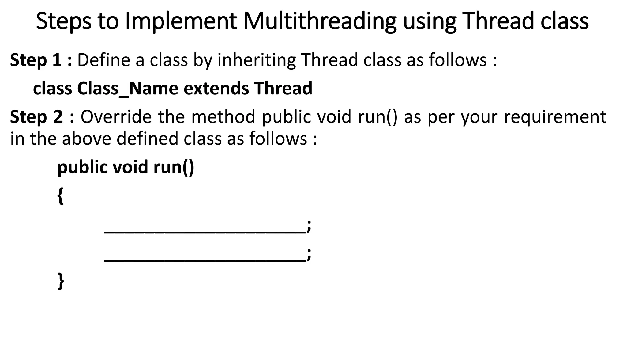 Steps to Implement Multithreading using Thread class
Step 1 : Define a class by inheriting Thread class as follows :
class Class_Name extends Thread
Step 2 : Override the method public void run() as per your requirement
in the above defined class as follows :
public void run()
{
____________________;
____________________;
}
 
