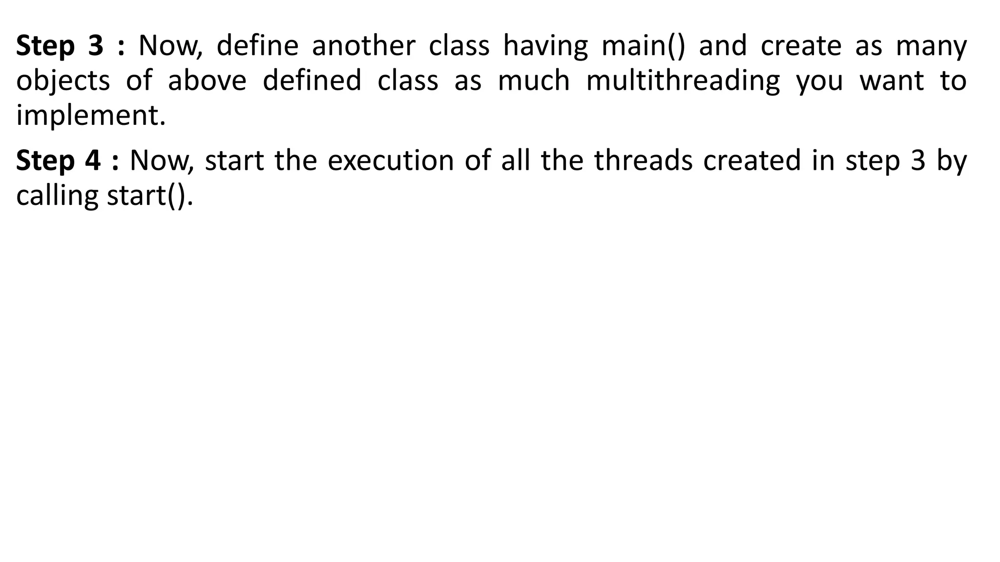 Step 3 : Now, define another class having main() and create as many
objects of above defined class as much multithreading you want to
implement.
Step 4 : Now, start the execution of all the threads created in step 3 by
calling start().
 