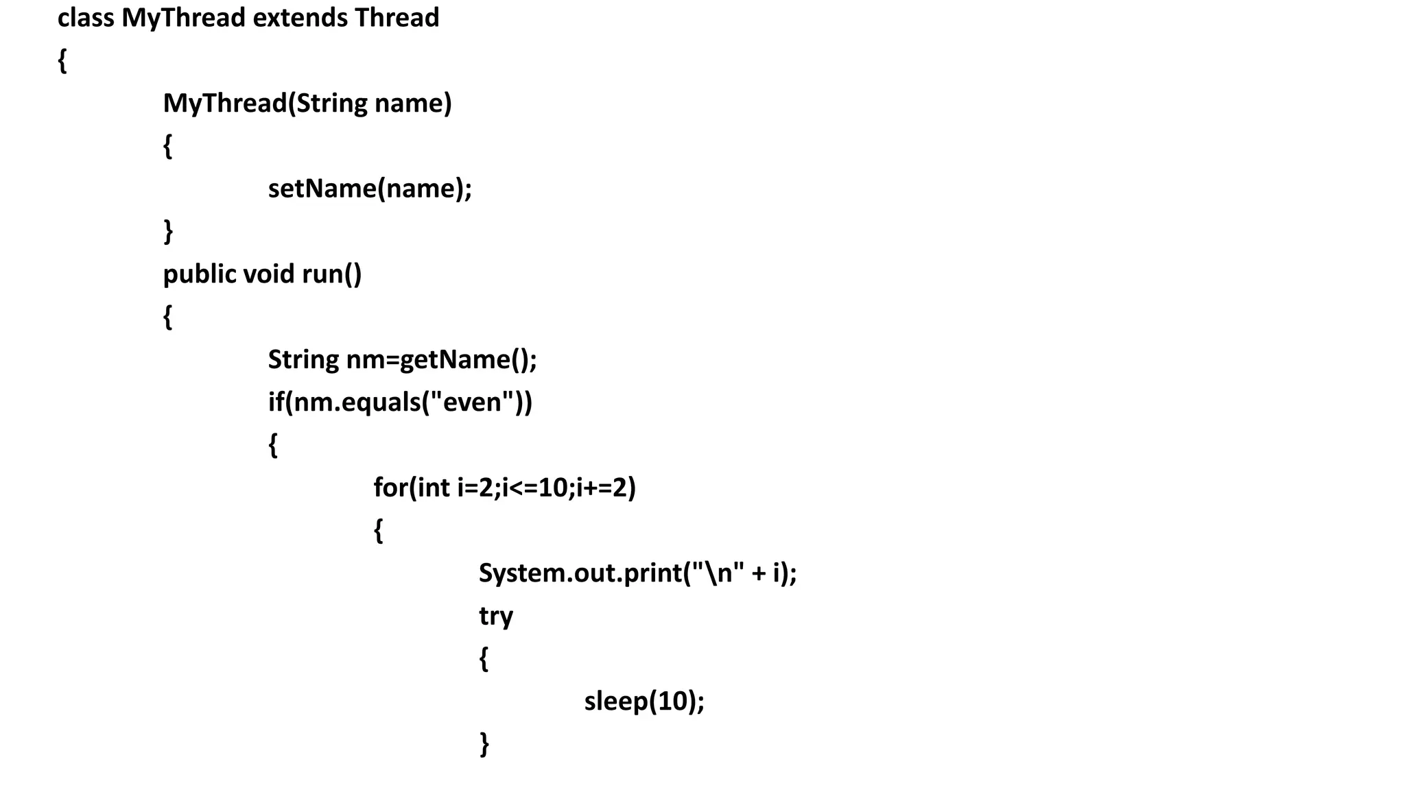 class MyThread extends Thread
{
MyThread(String name)
{
setName(name);
}
public void run()
{
String nm=getName();
if(nm.equals("even"))
{
for(int i=2;i<=10;i+=2)
{
System.out.print("n" + i);
try
{
sleep(10);
}
 