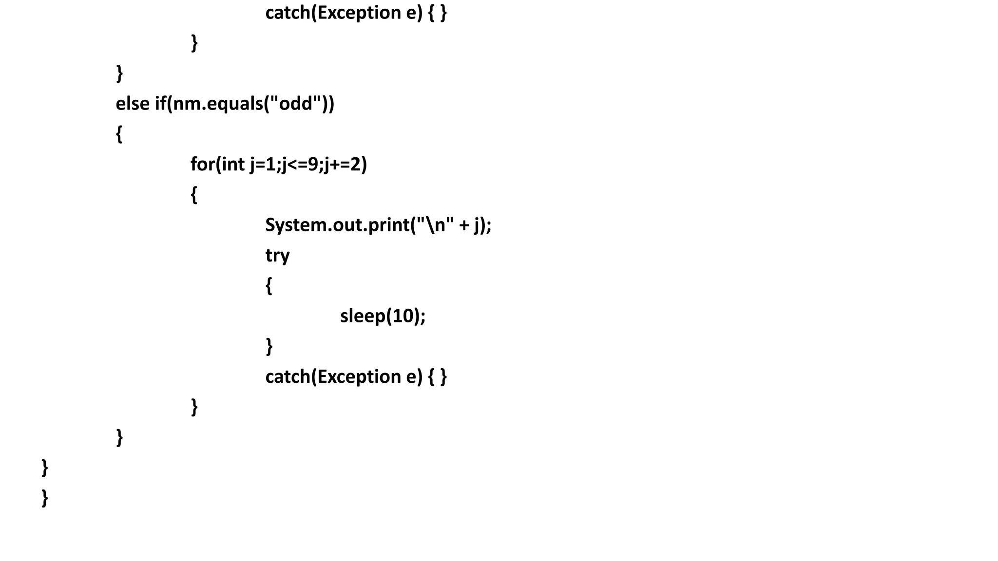 catch(Exception e) { }
}
}
else if(nm.equals("odd"))
{
for(int j=1;j<=9;j+=2)
{
System.out.print("n" + j);
try
{
sleep(10);
}
catch(Exception e) { }
}
}
}
}
 