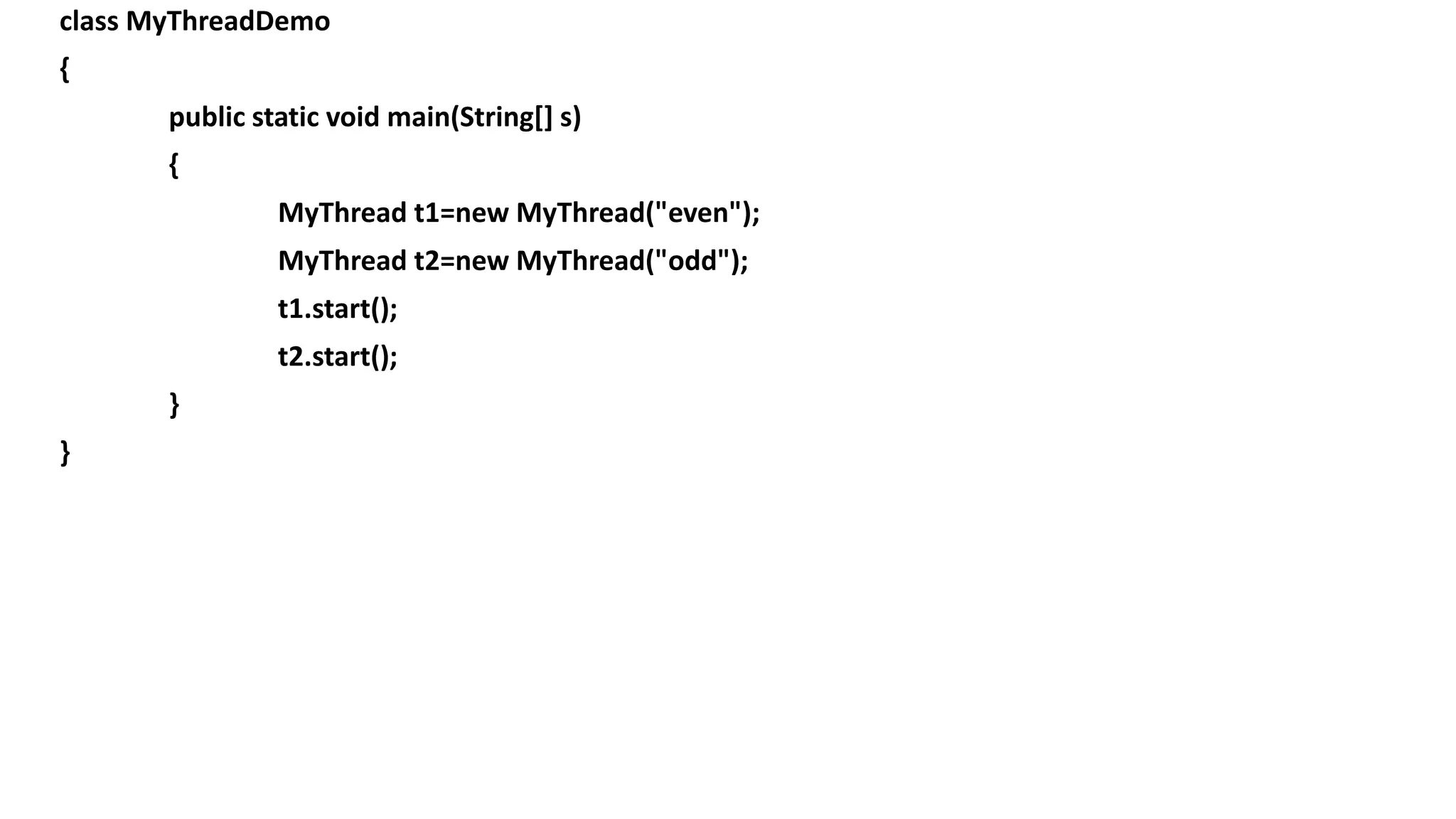 class MyThreadDemo
{
public static void main(String[] s)
{
MyThread t1=new MyThread("even");
MyThread t2=new MyThread("odd");
t1.start();
t2.start();
}
}
 