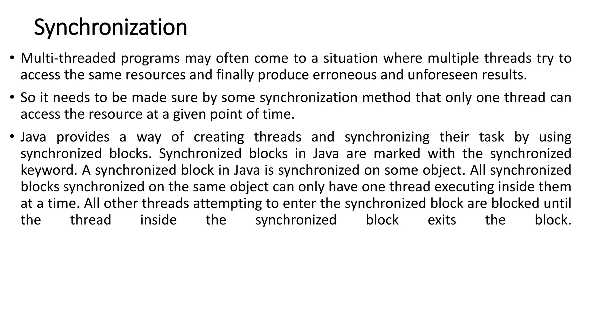 Synchronization
• Multi-threaded programs may often come to a situation where multiple threads try to
access the same resources and finally produce erroneous and unforeseen results.
• So it needs to be made sure by some synchronization method that only one thread can
access the resource at a given point of time.
• Java provides a way of creating threads and synchronizing their task by using
synchronized blocks. Synchronized blocks in Java are marked with the synchronized
keyword. A synchronized block in Java is synchronized on some object. All synchronized
blocks synchronized on the same object can only have one thread executing inside them
at a time. All other threads attempting to enter the synchronized block are blocked until
the thread inside the synchronized block exits the block.
 