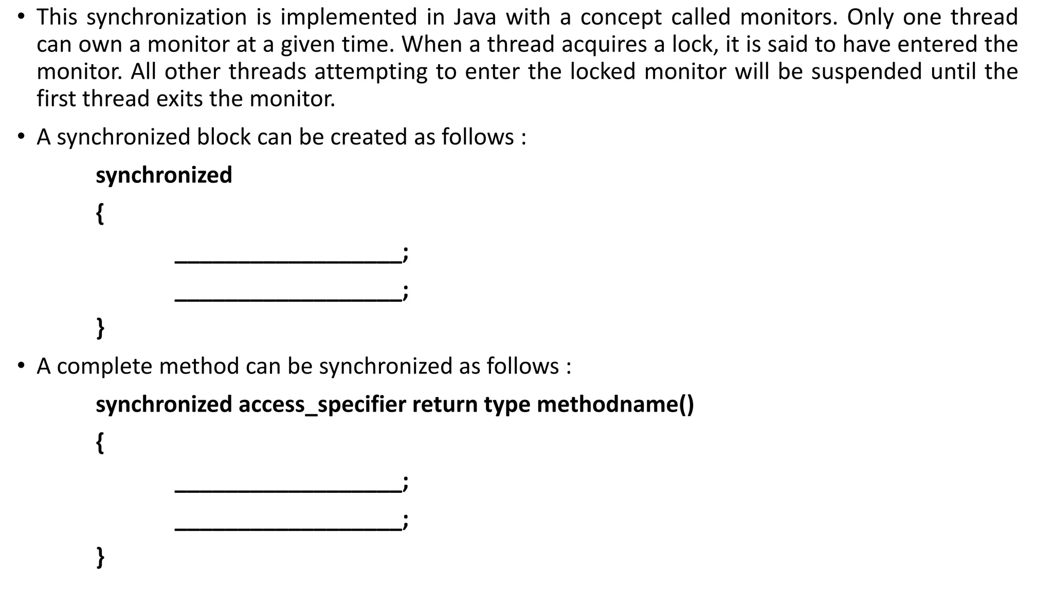 • This synchronization is implemented in Java with a concept called monitors. Only one thread
can own a monitor at a given time. When a thread acquires a lock, it is said to have entered the
monitor. All other threads attempting to enter the locked monitor will be suspended until the
first thread exits the monitor.
• A synchronized block can be created as follows :
synchronized
{
__________________;
__________________;
}
• A complete method can be synchronized as follows :
synchronized access_specifier return type methodname()
{
__________________;
__________________;
}
 