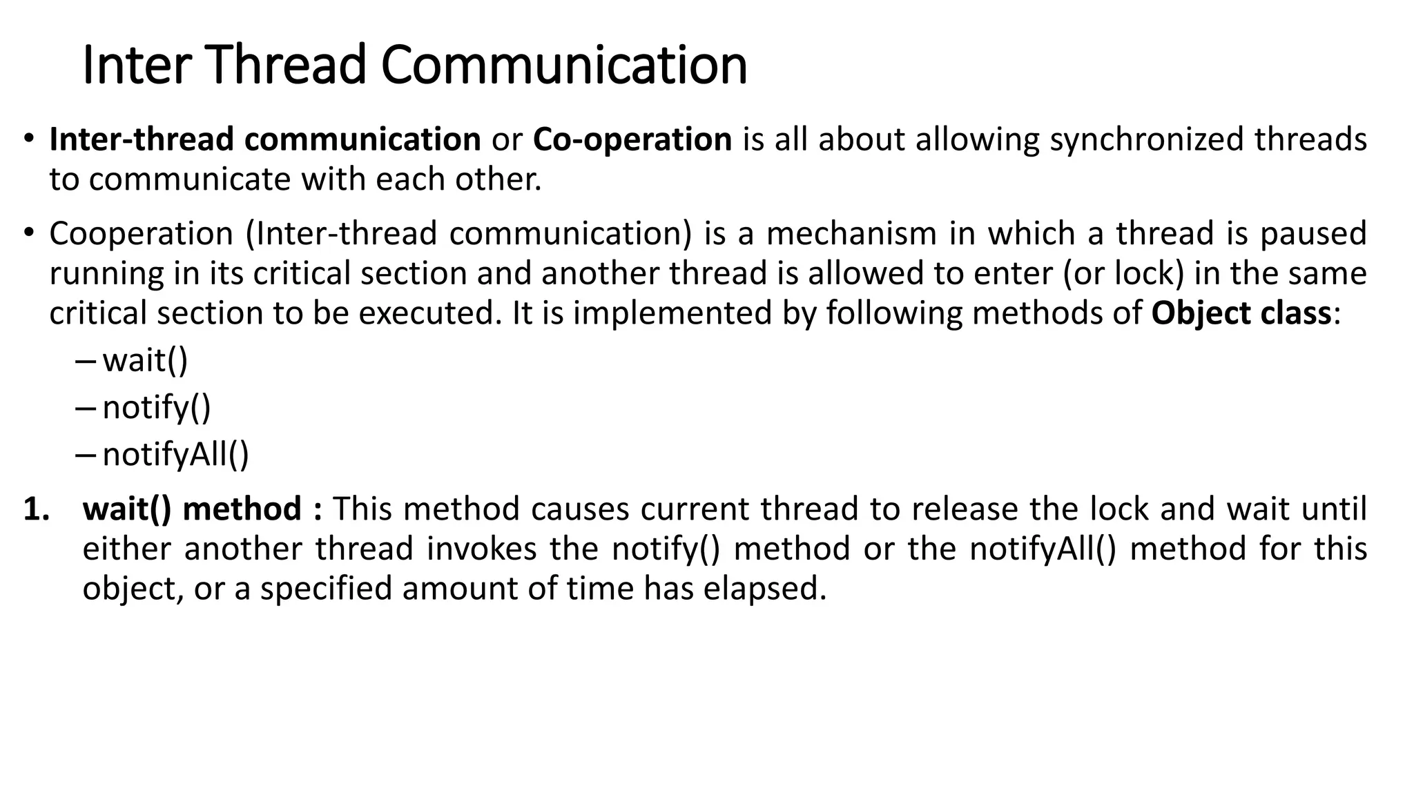 Inter Thread Communication
• Inter-thread communication or Co-operation is all about allowing synchronized threads
to communicate with each other.
• Cooperation (Inter-thread communication) is a mechanism in which a thread is paused
running in its critical section and another thread is allowed to enter (or lock) in the same
critical section to be executed. It is implemented by following methods of Object class:
– wait()
– notify()
– notifyAll()
1. wait() method : This method causes current thread to release the lock and wait until
either another thread invokes the notify() method or the notifyAll() method for this
object, or a specified amount of time has elapsed.
 