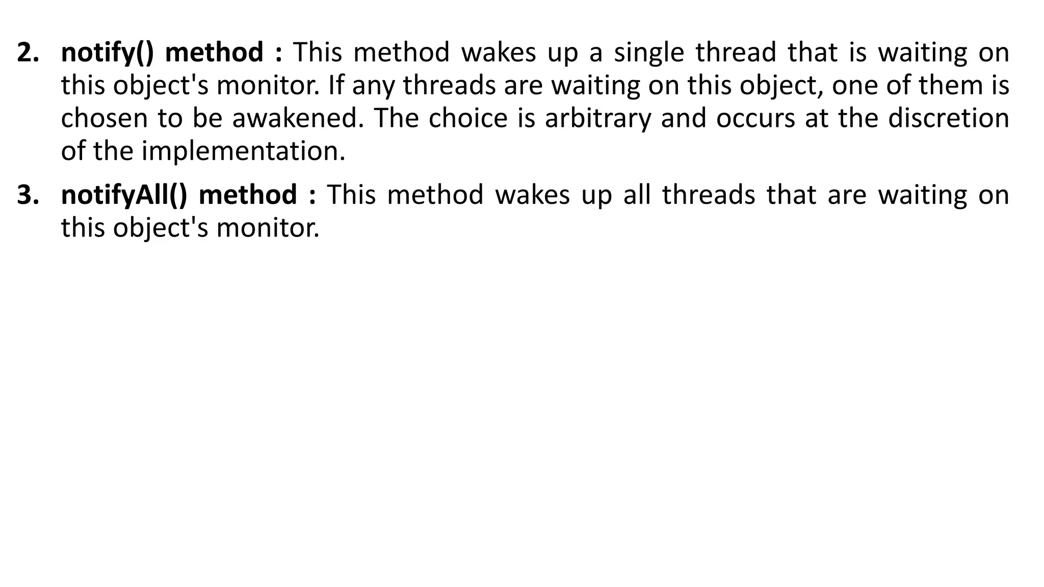 2. notify() method : This method wakes up a single thread that is waiting on
this object's monitor. If any threads are waiting on this object, one of them is
chosen to be awakened. The choice is arbitrary and occurs at the discretion
of the implementation.
3. notifyAll() method : This method wakes up all threads that are waiting on
this object's monitor.
 