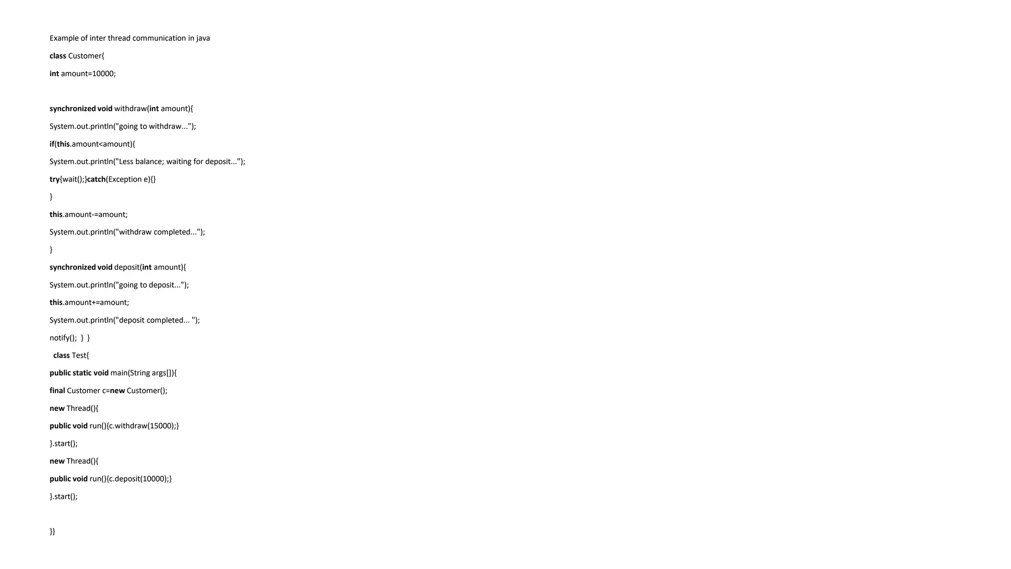 Example of inter thread communication in java
class Customer{
int amount=10000;
synchronized void withdraw(int amount){
System.out.println("going to withdraw...");
if(this.amount<amount){
System.out.println("Less balance; waiting for deposit...");
try{wait();}catch(Exception e){}
}
this.amount-=amount;
System.out.println("withdraw completed...");
}
synchronized void deposit(int amount){
System.out.println("going to deposit...");
this.amount+=amount;
System.out.println("deposit completed... ");
notify(); } }
class Test{
public static void main(String args[]){
final Customer c=new Customer();
new Thread(){
public void run(){c.withdraw(15000);}
}.start();
new Thread(){
public void run(){c.deposit(10000);}
}.start();
}}
 