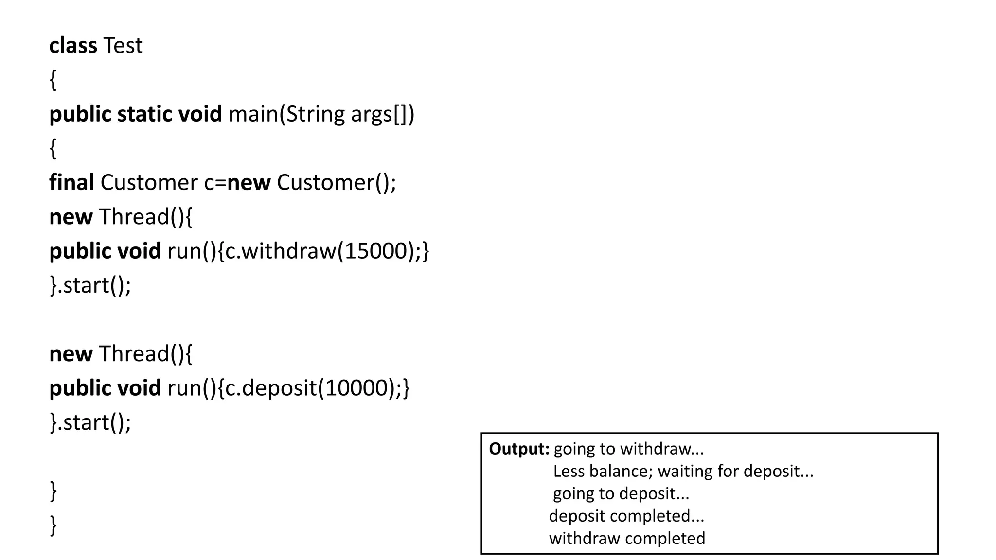 class Test
{
public static void main(String args[])
{
final Customer c=new Customer();
new Thread(){
public void run(){c.withdraw(15000);}
}.start();
new Thread(){
public void run(){c.deposit(10000);}
}.start();
}
}
Output: going to withdraw...
Less balance; waiting for deposit...
going to deposit...
deposit completed...
withdraw completed
 