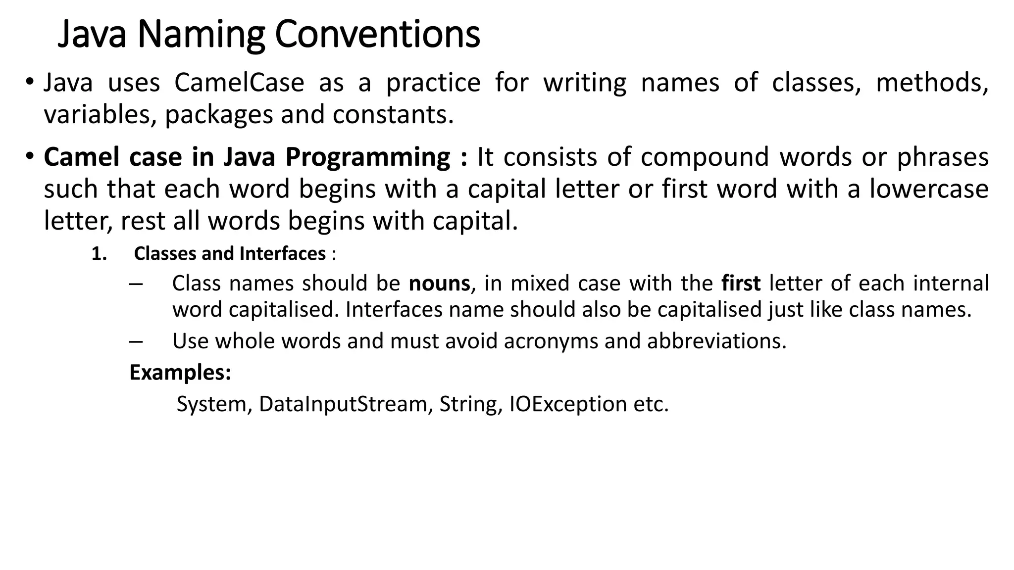 Java Naming Conventions
• Java uses CamelCase as a practice for writing names of classes, methods,
variables, packages and constants.
• Camel case in Java Programming : It consists of compound words or phrases
such that each word begins with a capital letter or first word with a lowercase
letter, rest all words begins with capital.
1. Classes and Interfaces :
– Class names should be nouns, in mixed case with the first letter of each internal
word capitalised. Interfaces name should also be capitalised just like class names.
– Use whole words and must avoid acronyms and abbreviations.
Examples:
System, DataInputStream, String, IOException etc.
 
