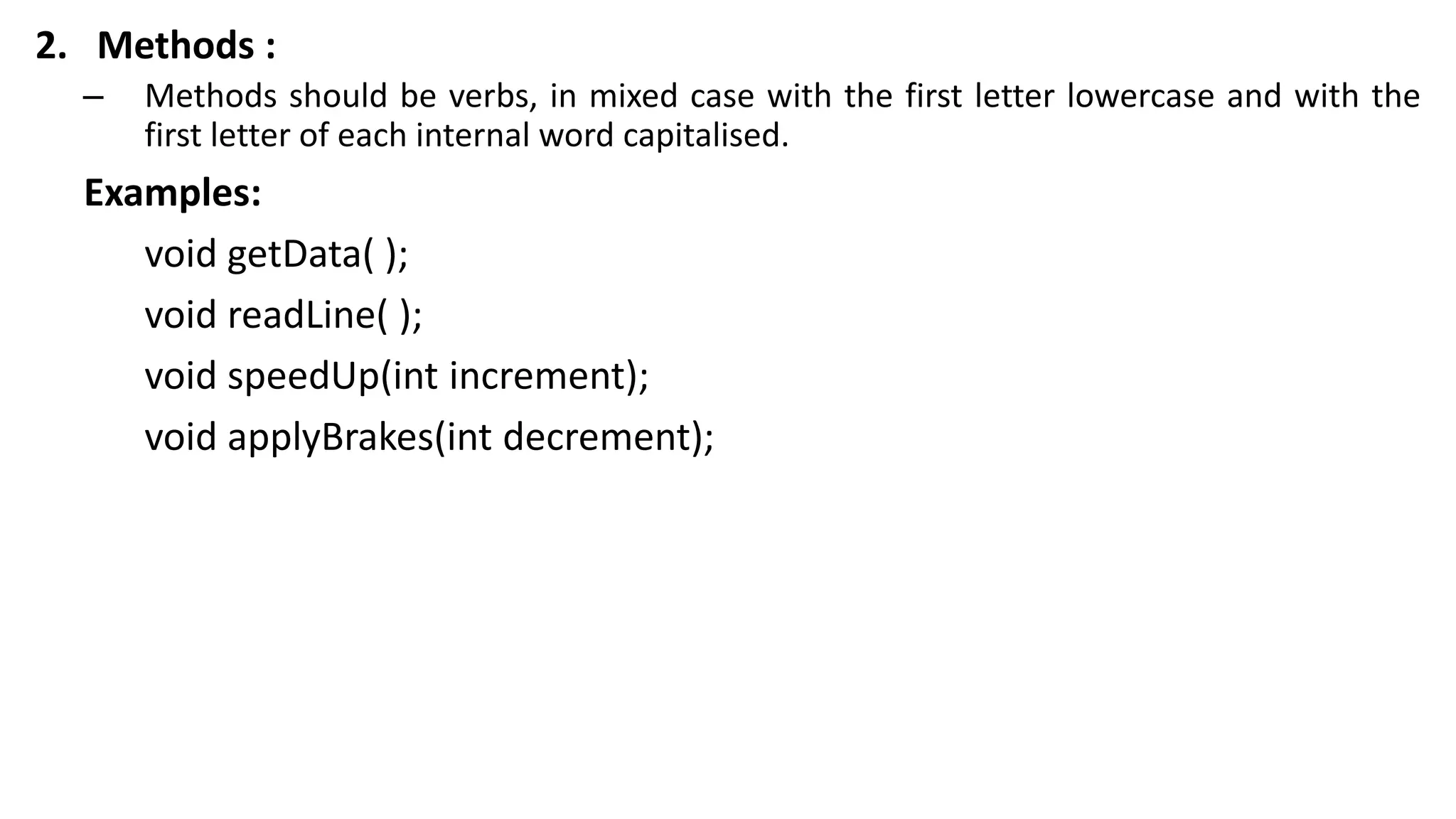 2. Methods :
– Methods should be verbs, in mixed case with the first letter lowercase and with the
first letter of each internal word capitalised.
Examples:
void getData( );
void readLine( );
void speedUp(int increment);
void applyBrakes(int decrement);
 