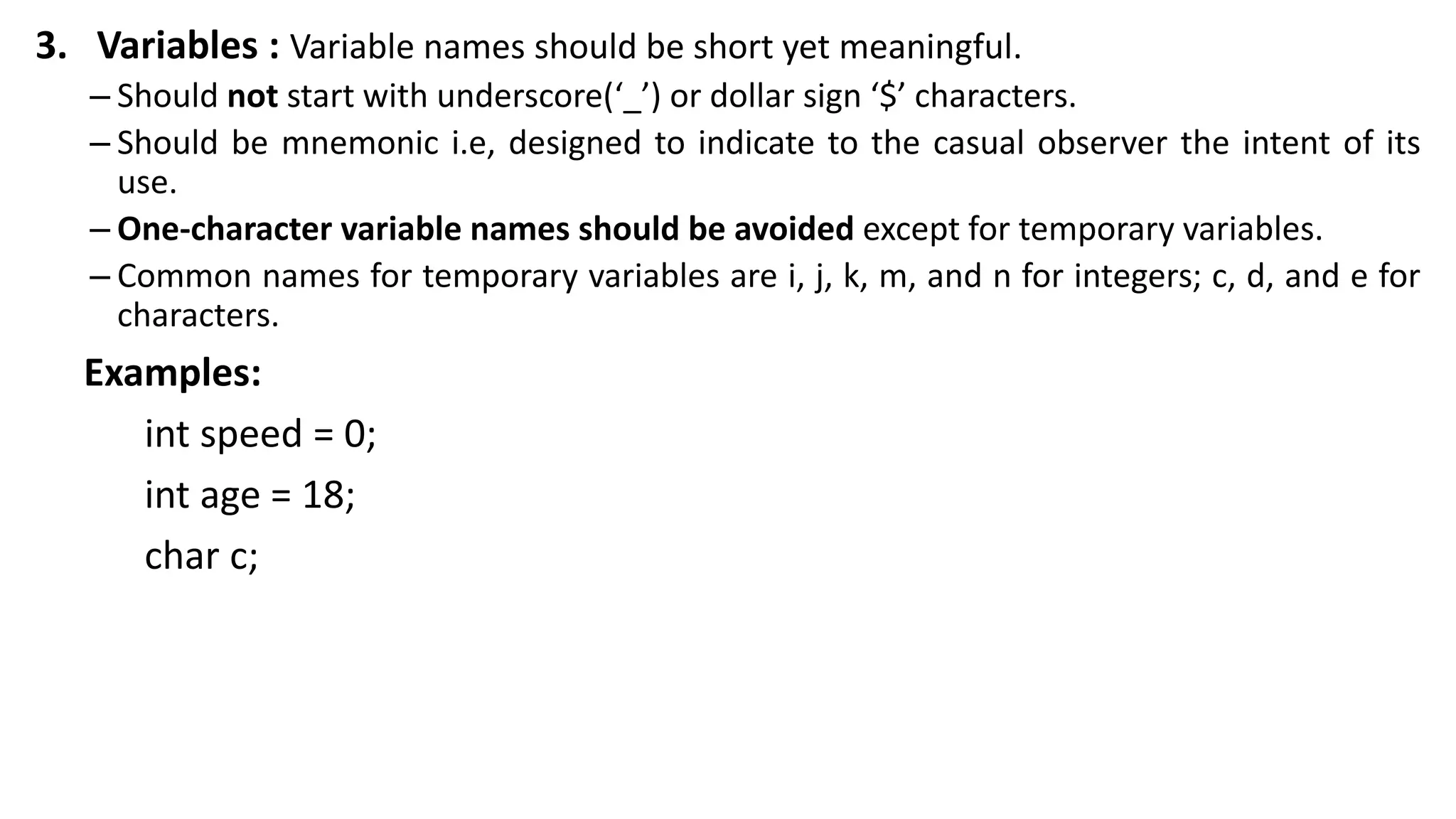 3. Variables : Variable names should be short yet meaningful.
– Should not start with underscore(‘_’) or dollar sign ‘$’ characters.
– Should be mnemonic i.e, designed to indicate to the casual observer the intent of its
use.
– One-character variable names should be avoided except for temporary variables.
– Common names for temporary variables are i, j, k, m, and n for integers; c, d, and e for
characters.
Examples:
int speed = 0;
int age = 18;
char c;
 