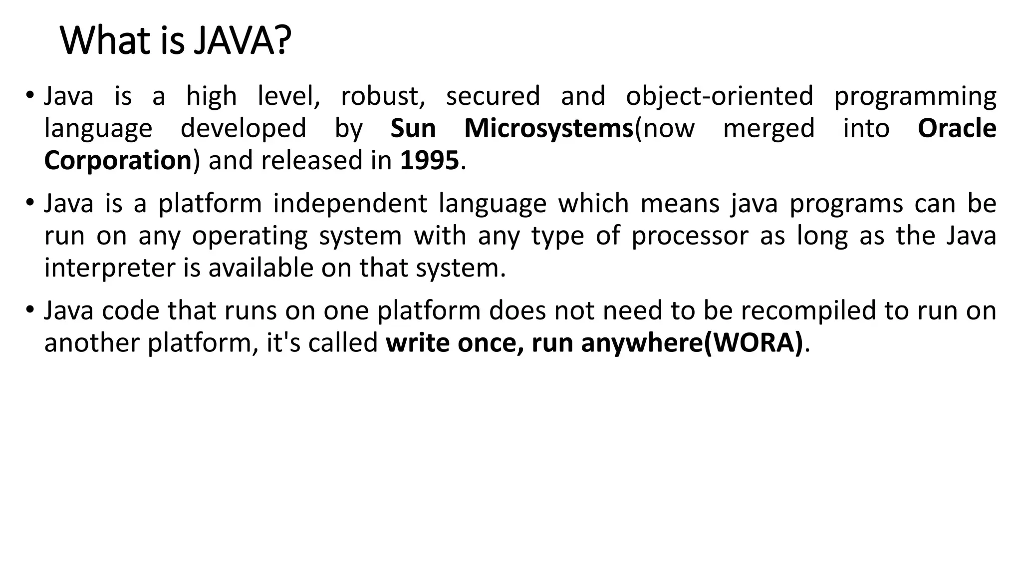 What is JAVA?
• Java is a high level, robust, secured and object-oriented programming
language developed by Sun Microsystems(now merged into Oracle
Corporation) and released in 1995.
• Java is a platform independent language which means java programs can be
run on any operating system with any type of processor as long as the Java
interpreter is available on that system.
• Java code that runs on one platform does not need to be recompiled to run on
another platform, it's called write once, run anywhere(WORA).
 