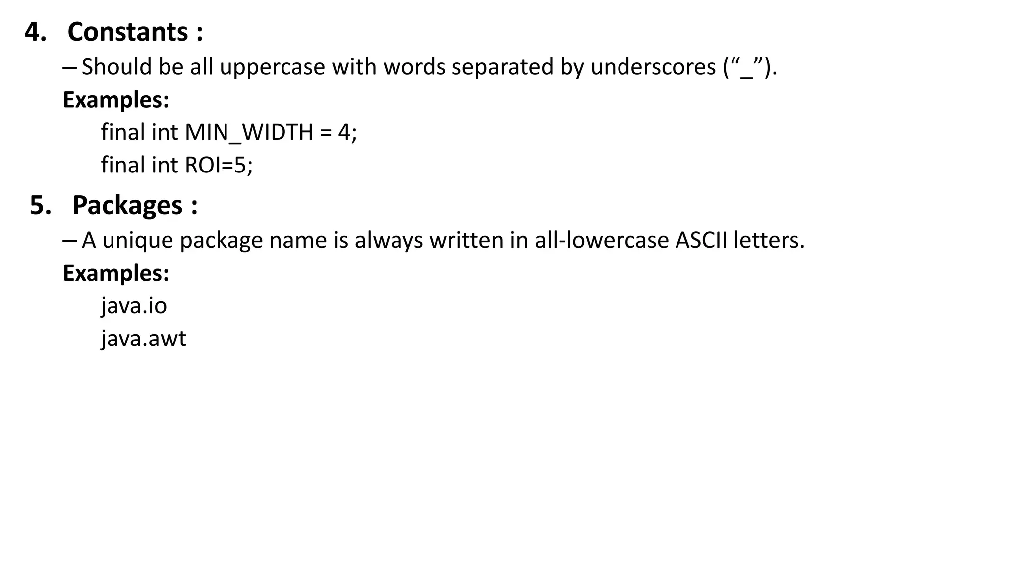 4. Constants :
– Should be all uppercase with words separated by underscores (“_”).
Examples:
final int MIN_WIDTH = 4;
final int ROI=5;
5. Packages :
– A unique package name is always written in all-lowercase ASCII letters.
Examples:
java.io
java.awt
 
